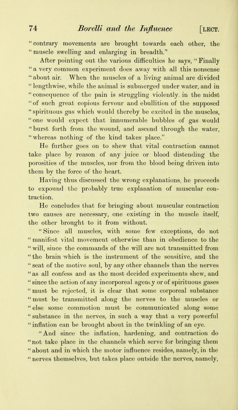  contrary movements are brought towards each other, the  muscle swelling and enlarging in breadth. After pointing out the various difficulties he says,  Finally  a very common experiment does away with all this nonsense  about air. When the muscles of a living animal are divided  lengthwise, while the animal is submerged under water, and in  consequence of the pain is struggling violently, in the midst of such great copious fervour and ebullition of the supposed  spirituous gas which would thereby be excited in the muscles, one would expect that innumerable bubbles of gas would burst forth from the wound, and ascend through the water, whereas nothing of the kind takes place. He further goes on to shew that vital contraction cannot take place by reason of any juice or blood distending the porosities of the muscles, nor from the blood being driven into them by the force of the heart. Having thus discussed the wrong explanations, he proceeds to expound the probably true explanation of muscular con- traction. He concludes that for bringing about muscular contraction two causes are necessary, one existing in the muscle itself, the other brought to it from without.  Since all muscles, with some few exceptions, do not  manifest vital movement otherwise than in obedience to the  wdll, since the commands of the will are not transmitted from  the brain which is the instrument of the sensitive, and the  seat of the motive soul, by any other channels than the nerves  as all confess and as the most decided experiments shew, and since the action of any incorporeal agenty or of spirituous gases  must be rejected, it is clear that some corporeal substance must be transmitted along the nerves to the muscles or  else some commotion must be communicated along some  substance in the nerves, in such a way that a very powerful  inflation can be brought about in the twinkling of an eye. And since the inflation, hardening, and contraction do not take place in the channels which serve for bringing them  about and in which the motor influence resides, namely, in the  nerves themselves, but takes place outside the nerves, namely,