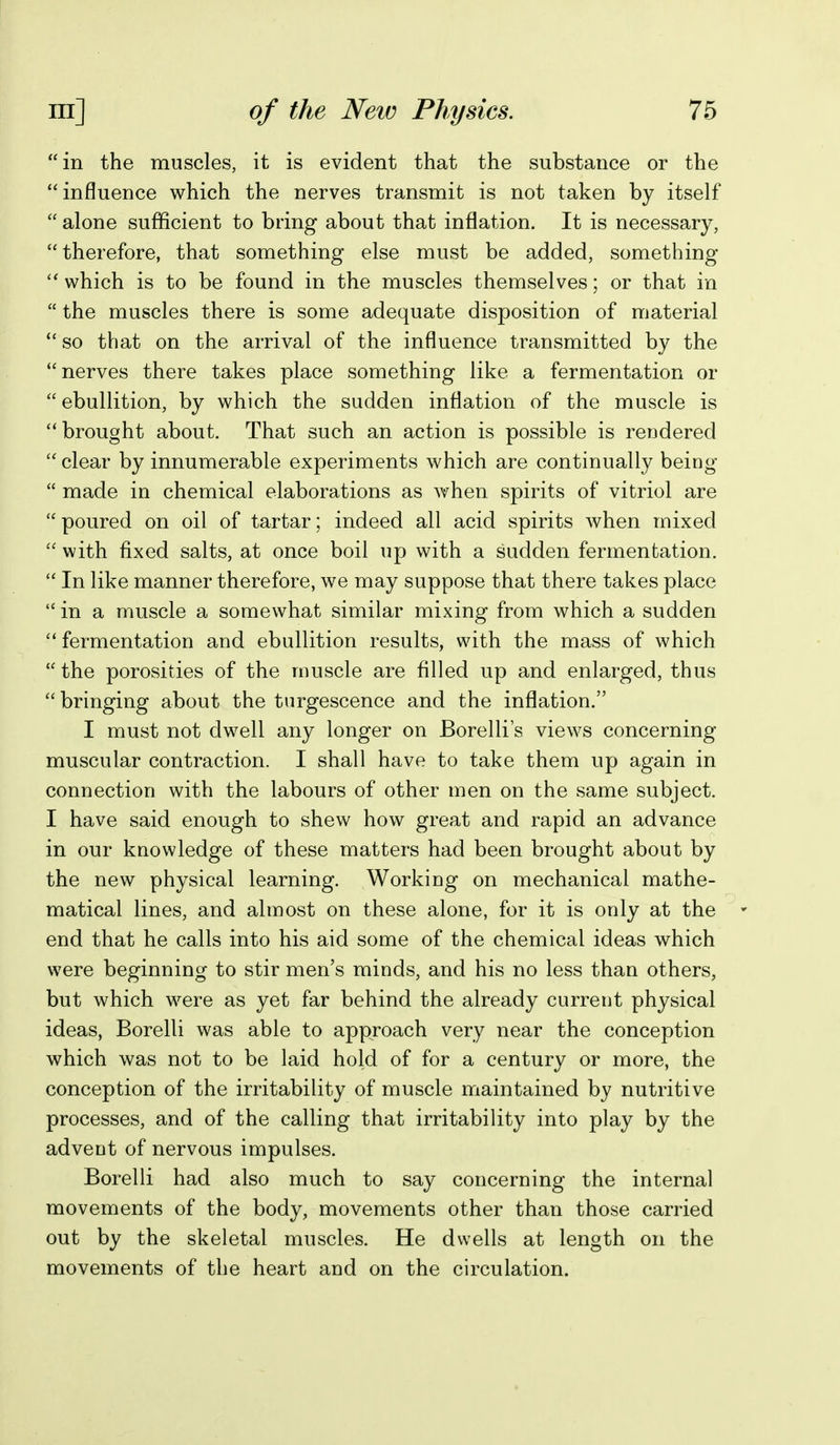 in the muscles, it is evident that the substance or the influence which the nerves transmit is not taken by itself  alone sufficient to bring about that inflation. It is necessary,  therefore, that something else must be added, something which is to be found in the muscles themselves; or that in  the muscles there is some adequate disposition of material  so that on the arrival of the influence transmitted by the nerves there takes place something like a fermentation or ebullition, by which the sudden inflation of the muscle is brought about. That such an action is possible is rendered clear by innumerable experiments which are continually being  made in chemical elaborations as when spirits of vitriol are poured on oil of tartar; indeed all acid spirits when mixed  with fixed salts, at once boil up with a sudden fermentation.  In like manner therefore, we may suppose that there takes place  in a muscle a somewhat similar mixing from which a sudden  fermentation and ebullition results, with the mass of which  the porosities of the muscle are filled up and enlarged, thus bringing about the tnrgescence and the inflation. I must not dwell any longer on Borelli s views concerning muscular contraction. I shall have to take them up again in connection with the labours of other men on the same subject. I have said enough to shew how great and rapid an advance in our knowledge of these matters had been brought about by the new physical learning. Working on mechanical mathe- matical lines, and almost on these alone, for it is only at the  end that he calls into his aid some of the chemical ideas which were beginning to stir men's minds, and his no less than others, but which were as yet far behind the already current physical ideas, Borelli was able to approach very near the conception which was not to be laid hold of for a century or more, the conception of the irritability of muscle maintained by nutritive processes, and of the calling that irritability into play by the advent of nervous impulses. Borelli had also much to say concerning the internal movements of the body, movements other than those carried out by the skeletal muscles. He dwells at length on the movements of the heart and on the circulation.