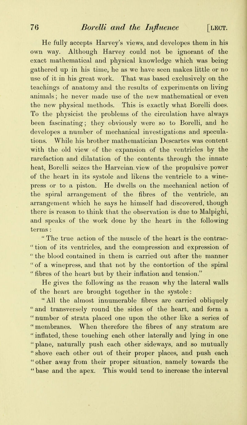 He fully accepts Harvey's views, and developes them in his own way. Although Harvey could not be ignorant of the exact mathematical and physical knowledge which was being gathered up in his time, he as we have seen makes little or no use of it in his great work. That was based exclusively on the teachings of auatomy and the results of experiments on living animals; he never made use of the dow mathematical or even the new physical methods. This is exactly what Borelli does. To the physicist the problems of the circulation have always been fascinating; they obviously were so to Borelli, and he developes a number of mechanical investigations and specula- tions. While his brother mathematician Descartes was content with the old view of the expansion of the ventricles by the rarefaction and dilatation of the contents through the innate heat, Borelli seizes the Harveian. view of the propulsive power of the heart in its systole and likens the ventricle to a wine- press or to a piston. He dwells on the mechanical action of the spiral arrangement of the fibres of the ventricle, an arrangement which he says he himself had discovered, though there is reason to think that the observation is due to Malpighi, and speaks of the work done by the heart in the following terms :  The true action of the muscle of the heart is the contrac-  tion of its ventricles, and the compression and expression of  the blood contained in them is carried out after the manner  of a winepress, and that not by the contortion of the spiral  fibres of the heart but by their inflation and tension. He gives the following as the reason why the lateral walls of the heart are brought together in the systole:  All the almost innumerable fibres are carried obliquely  and transversely round the sides of the heart, and form a ''number of strata placed one upon the other like a series of  membranes. When therefore the fibres of any stratum are  inflated, these touching each other laterally and lying in one plane, naturally push each other sideways, and so mutually  shove each other out of their proper places, and push each other away from their proper situation, namely towards the  base and the apex. This would tend to increase the interval