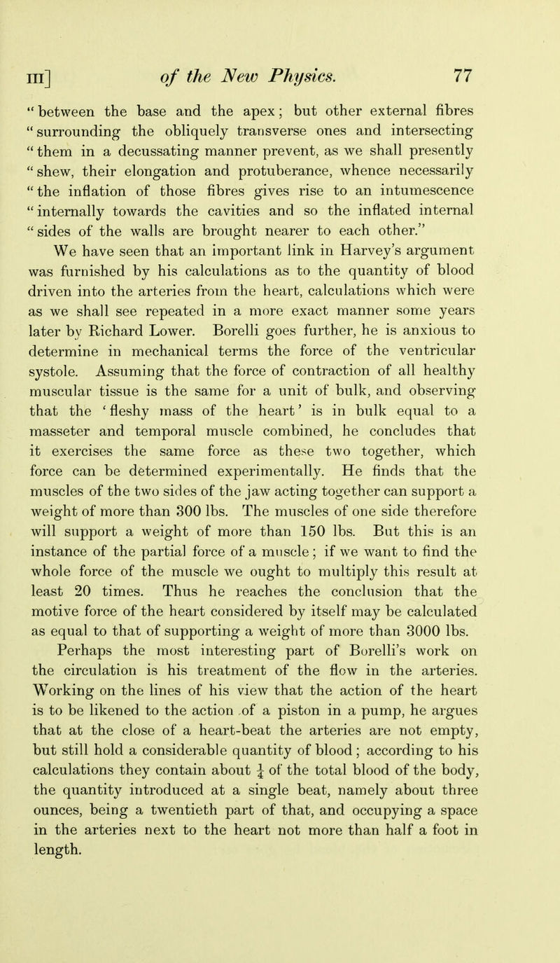 •* between the base and the apex; but other external fibres surrounding the obliquely transverse ones and intersecting  them in a decussating manner prevent, as we shall presently  shew, their elongation and protuberance, whence necessarily the inflation of those fibres gives rise to an intumescence internally towards the cavities and so the inflated internal sides of the walls are brought nearer to each other. We have seen that an important link in Harvey's argument was furnished by his calculations as to the quantity of blood driven into the arteries from the heart, calculations which were as we shall see repeated in a more exact manner some years later by Richard Lower. Borelli goes further, he is anxious to determine in mechanical terms the force of the ventricular systole. Assuming that the force of contraction of all healthy muscular tissue is the same for a unit of bulk, and observing that the 'fleshy mass of the heart' is in bulk equal to a masseter and temporal muscle combined, he concludes that it exercises the same force as these two together, which force can be determined experimentally. He finds that the muscles of the two sides of the jaw acting together can support a weight of more than 300 lbs. The muscles of one side therefore will support a weight of more than 150 lbs. But this is an instance of the partial force of a muscle; if we want to find the whole force of the muscle we ought to multiply this result at least 20 times. Thus he reaches the conclusion that the motive force of the heart considered by itself may be calculated as equal to that of supporting a weight of more than 3000 lbs. Perhaps the most interesting part of Borelli's work on the circulation is his treatment of the flow in the arteries. Working on the lines of his view that the action of the heart is to be likened to the action of a piston in a pump, he argues that at the close of a heart-beat the arteries are not empty, but still hold a considerable quantity of blood; according to his calculations they contain about \ of the total blood of the body, the quantity introduced at a single beat, namely about three ounces, being a twentieth part of that, and occupying a space in the arteries next to the heart not more than half a foot in length.