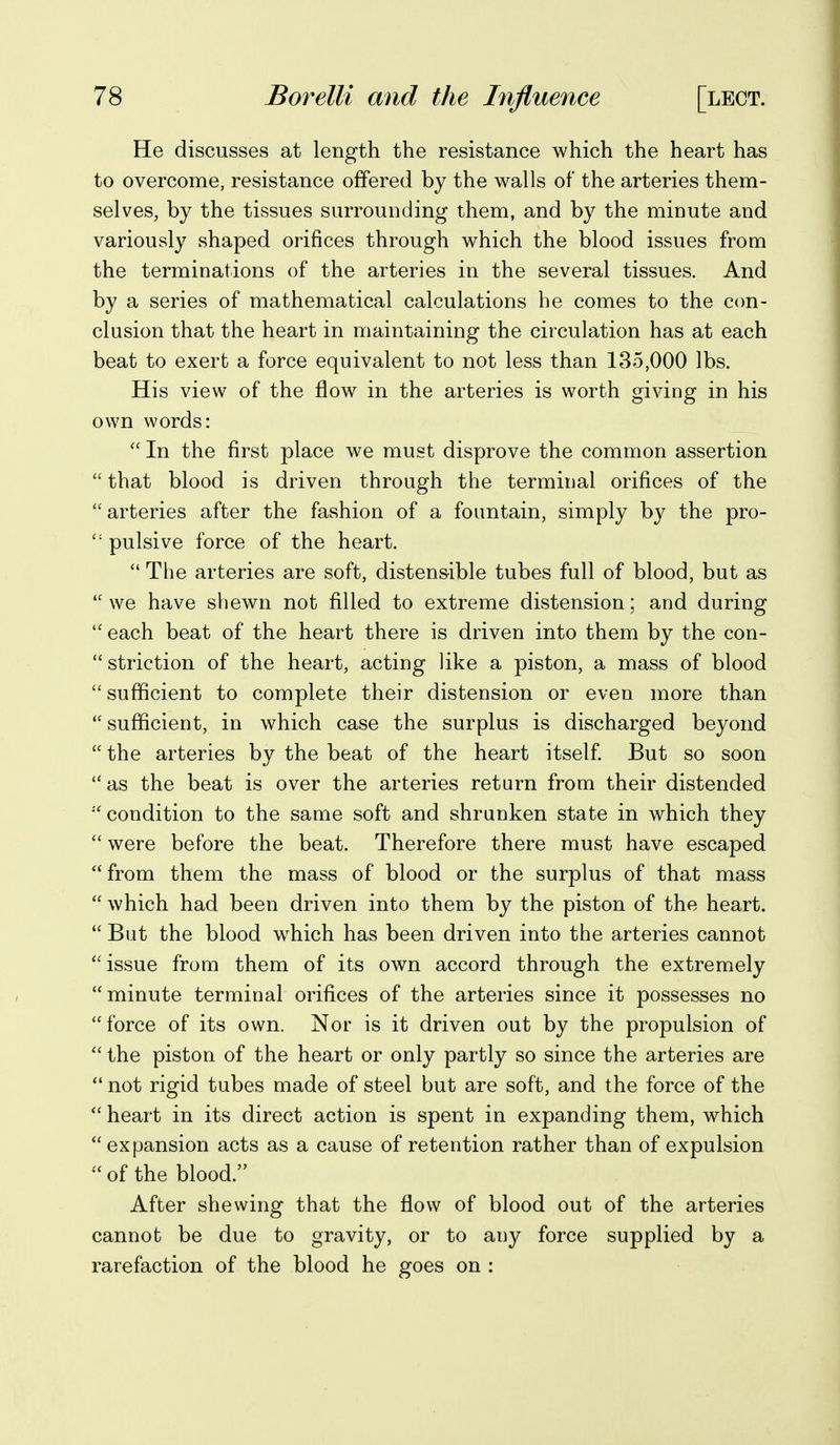 He discusses at length the resistance which the heart has to overcome, resistance offered by the walls of the arteries them- selves, by the tissues surrounding them, and by the minute and variously shaped orifices through which the blood issues from the terminations of the arteries in the several tissues. And by a series of mathematical calculations he comes to the con- clusion that the heart in maintaining the circulation has at each beat to exert a force equivalent to not less than 135,000 lbs. His view of the flow in the arteries is worth giving in his own words:  In the first place we must disprove the common assertion  that blood is driven through the terminal orifices of the  arteries after the fashion of a fountain, simply by the pro-  pulsive force of the heart.  The arteries are soft, distensible tubes full of blood, but as we have shewn not filled to extreme distension; and during  each beat of the heart there is driven into them by the con- striction of the heart, acting like a piston, a mass of blood sufficient to complete their distension or even more than sufficient, in which case the surplus is discharged beyond  the arteries by the beat of the heart itself But so soon  as the beat is over the arteries return from their distended •''condition to the same soft and shrunken state in which they  were before the beat. Therefore there must have escaped from them the mass of blood or the surplus of that mass  which had been driven into them by the piston of the heart.  But the blood which has been driven into the arteries cannot issue from them of its own accord through the extremely minute terminal orifices of the arteries since it possesses no force of its own. Nor is it driven out by the propulsion of  the piston of the heart or only partly so since the arteries are  not rigid tubes made of steel but are soft, and the force of the  heart in its direct action is spent in expanding them, which  expansion acts as a cause of retention rather than of expulsion  of the blood. After shewing that the flow of blood out of the arteries cannot be due to gravity, or to any force supplied by a rarefaction of the blood he goes on :