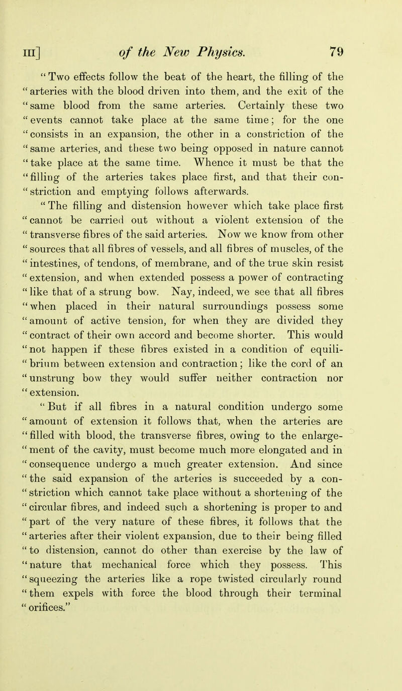  Two effects follow the beat of the heart, the filling of the  arteries with the blood driven into them, and the exit of the same blood from the same arteries. Certainly these two events cannot take place at the same time; for the one consists in an expansion, the other in a constriction of the same arteries, and these two being opposed in nature cannot take place at the same time. Whence it must be that the filling of the arteries takes place first, and that their con- striction and emptying follows afterwards.  The filling and distension however which take place first  cannot be carried out without a violent extension of the  transverse fibres of the said arteries. Now we know from other  sources that all fibres of vessels, and all fibres of muscles, of the intestines, of tendons, of membrane, and of the true skin resist  extension, and when extended possess a power of contracting  like that of a strung bow. Nay, indeed, we see that all fibres when placed in their natural surroundings possess some amount of active tension, for when they are divided they contract of their own accord and become shorter. This would not happen if these fibres existed in a condition of equili- brium between extension and contraction; like the cord of an unstrung bow they would suffer neither contraction nor  extension.  But if all fibres in a natural condition undergo some amount of extension it follows that, when the arteries are  filled with blood, the transverse fibres, owing to the enlarge-  ment of the cavity, must become much more elongated and in  consequence undergo a much greater extension. And since  the said expansion of the arteries is succeeded by a con- striction which cannot take place without a shortening of the  circular fibres, and indeed such a shortening is proper to and part of the very nature of these fibres, it follows that the arteries after their violent expansion, due to their being filled to distension, cannot do other than exercise by the law of nature that mechanical force which they possess. This squeezing the arteries like a rope twisted circularly round  them expels with force the blood through their terminal  orifices.