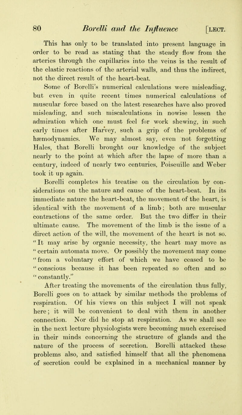 This has only to be translated into present language in order to be read as stating that the steady flow from the arteries through the capillaries into the veins is the result of the elastic reactions of the arterial walls, and thus the indirect, not the direct result of the heart-beat. Some of Borelli's numerical calculations were misleaditig, but even in quite recent times numerical calculations of muscular force based on the latest researches have also proved misleading, and such miscalculations in nowise lessen the admiration which one must feel for work shewing, in such early times after Harvey, such a grip of the problems of hsemodynamics. We may almost say, even not forgetting Hales, that Borelli brought our knowledge of the subject nearly to the point at which after the lapse of more than a century, indeed of nearly two centuries, Poiseuille and Weber took it up again. Borelli completes his treatise on the circulation by con- siderations on the nature and cause of the heart-beat. In its immediate nature the heart-beat, the movement of the heart, is identical with the movement of a limb; both are muscular contractions of the same order. But the two differ in their ultimate cause. The movement of the limb is the issue of a direct action of the will, the movement of the heart is not so. It may arise by organic necessity, the heart may move as  certain automata move. Or possibly the movement may come  from a voluntary effort of which we have ceased to be  conscious because it has been repeated so often and so  constantly. After treating the movements of the circulation thus fully, Borelli goes on to attack by similar methods the problems of respiration. Of his views on this subject I will not speak here; it will be convenient to deal with them in another connection. Nor did he stop at respiration. As we shall see in the next lecture physiologists were becoming much exercised in their minds concerning the structure of glands and the nature of the process of secretion. Borelli attacked these problems also, and satisfied himself that all the phenomena of secretion could be explained in a mechanical manner by