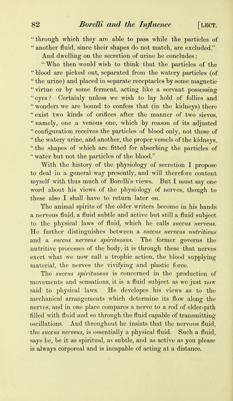 through which they are able to pass while the particles of  another fluid, since their shapes do not match, are excluded. And dwelling on the secretion of urine he concludes :  Who then would wish to think that the particles of the  blood are picked out, separated from the watery particles (of  the urine) and placed in separate receptacles by some magnetic virtue or by some ferment, acting like a servant possessing eyes ? Certainly unless we wish to lay hold of follies and  wonders we are bound to confess that (in the kidneys) there  exist two kinds of orifices after the manner of two sieves,  namely, one a venous one, which by reason of its adjusted  configuration receives the particles of blood only, not those of  the watery urine, and another, the proper vessels of the kidneys,  the shapes of which are fitted for absorbing the particles of  water but not the particles of the blood. With the history of the physiology of secretion I propose to deal in a general way presently, and wnll therefore content myself with thus much of Borelli's views. But I must say one word about his views of the physiology of nerves, though to these also I shall have to return later on. The animal spirits of the older writers become in his hands a nervous fluid, a fluid subtle and active but still a fluid subject to the physical laws of fluid, which he calls succus nerveus. He further distinguishes between a succus nerveus nutritivus and a succus nerveus spirituosus. The former governs the nutritive processes of the body, it is through these that nerves exert what we now call a trophic action, the blood suppl^dng material, the nerves the vivifying and plastic force. The succus spwituosus is concerned in the production of movements and sensations, it is a fluid subject as we just now said to physical laws. He developes his views as to the mechanical arrangements which determine its flow along the nerves, and in one place compares a nerve to a rod of elder-pith filled with fluid and so through the fluid capable of transmitting oscillations. And throughout he insists that the nervous fluid, the succus nerveus, is essentially a physical fluid. Such a fluid, says he, be it as spiritual, as subtle, and as active as you please is always corporeal and is incapable of acting at a distance.