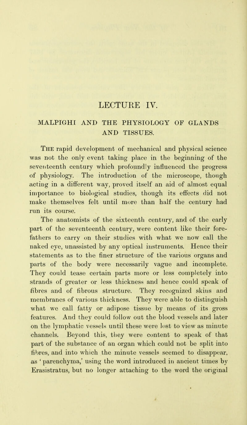 LECTURE IV. MALPIGHI AND THE PHYSIOLOGY OF GLANDS AND TISSUES. The rapid development of mechanical and physical science was not the only event taking place in the beginning of the seventeenth century which profoundly influenced the progress of physiology. The introduction of the microscope, though acting in a different way, proved itself an aid of almost equal importance to biological studies, though its effects did not make themselves felt until more than half the century had run its course. The anatomists of the sixteenth century, and of the early part of the seventeenth century, were content like their fore- fathers to carry on their studies with what we now call the naked eye, unassisted by any optical instruments. Hence their statements as to the finer structure of the various organs and parts of the body were necessarily vague and incomplete. They could tease certain parts more or less completely into strands of greater or less thickness and hence could speak of fibres and of fibrous structure. They recognized skins and membranes of various thickness. They weie able to distinguish what we call fatty or adipose tissue by means of its gross features. And they could follow out the blood vessels and later on the lymphatic vessels until these were lost to view as minute channels. Beyond this, they were content to speak of that part of the substance of an organ which could not be split into fibres, and into which the minute vessels seemed to disappear, as ' parenchyma,' using the word introduced in ancient times by Erasistratus, but no longer attaching to the word the original