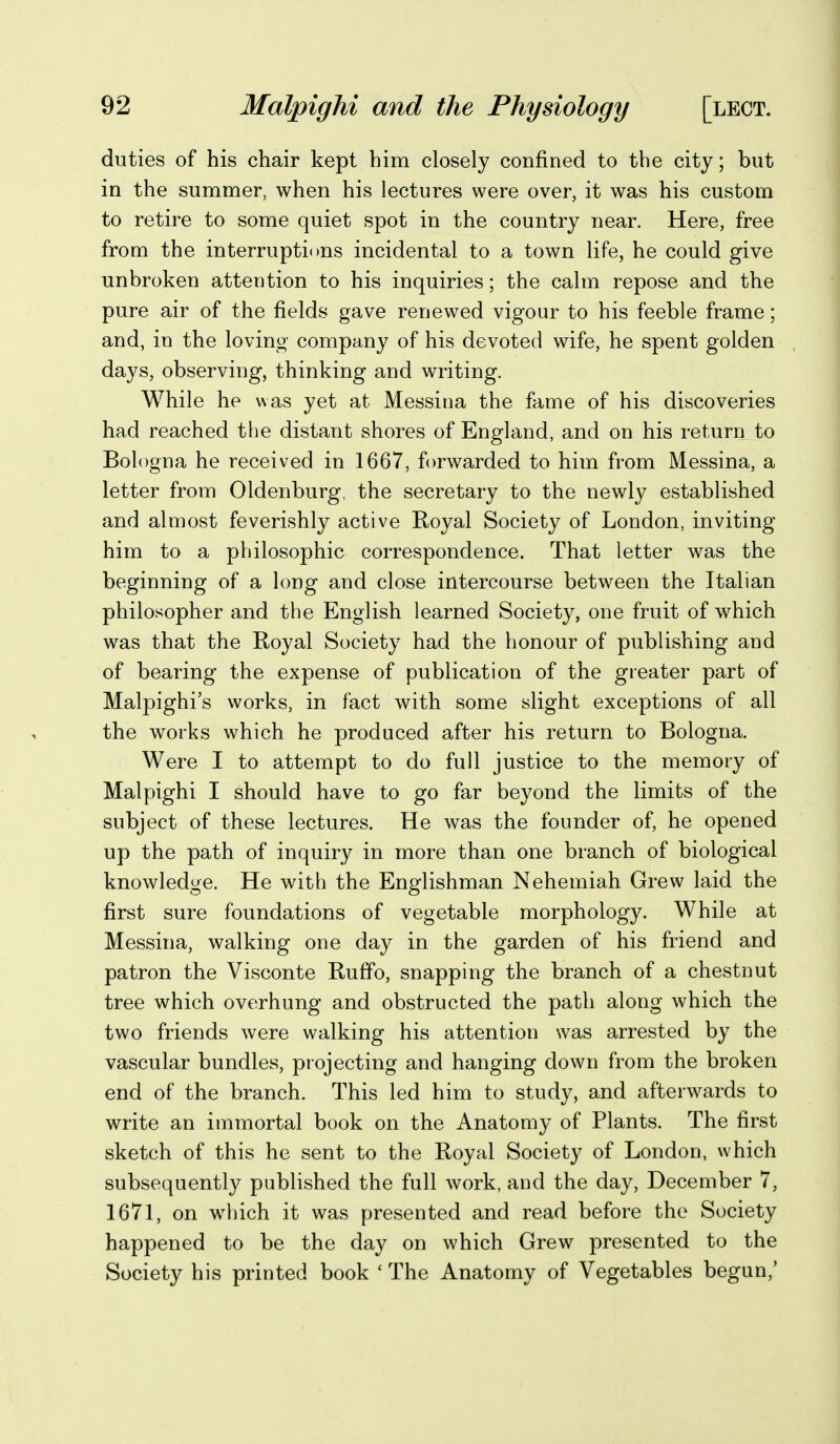 duties of his chair kept him closely confined to the city; but in the summer, when his lectures were over, it was his custom to retire to some quiet spot in the country near. Here, free from the interruptions incidental to a town life, he could give unbroken attention to his inquiries; the calm repose and the pure air of the fields gave renewed vigour to his feeble frame; and, in the loving company of his devoted wife, he spent golden days, observing, thinking and writing. While he was yet at Messina the fame of his discoveries had reached the distant shores of England, and on his return to Bologna he received in 1667, forwarded to him from Messina, a letter from Oldenburg, the secretary to the newly established and almost feverishly active Royal Society of London, inviting him to a philosophic correspondence. That letter was the beginning of a long and close intercourse between the Italian philosopher and the English learned Society, one fruit of which was that the Royal Society had the honour of publishing and of bearing the expense of publication of the greater part of Malpighi's works, in fact with some slight exceptions of all the works which he produced after his return to Bologna. Were I to attempt to do full justice to the memory of Malpighi I should have to go far beyond the limits of the subject of these lectures. He was the founder of, he opened up the path of inquiry in more than one branch of biological knowledge. He with the Englishman Nehemiah Grew laid the first sure foundations of vegetable morphology. While at Messina, walking one day in the garden of his friend and patron the Visconte Rufifo, snapping the branch of a chestnut tree which overhung and obstructed the path along which the two friends were walking his attention was arrested by the vascular bundles, projecting and hanging down from the broken end of the branch. This led him to study, and afterwards to write an immortal book on the Anatomy of Plants. The first sketch of this he sent to the Royal Society of London, which subsequently published the full work, and the day, December 7, 1671, on which it was presented and read before the Society happened to be the day on which Grew presented to the Society his printed book ' The Anatomy of Vegetables begun,'