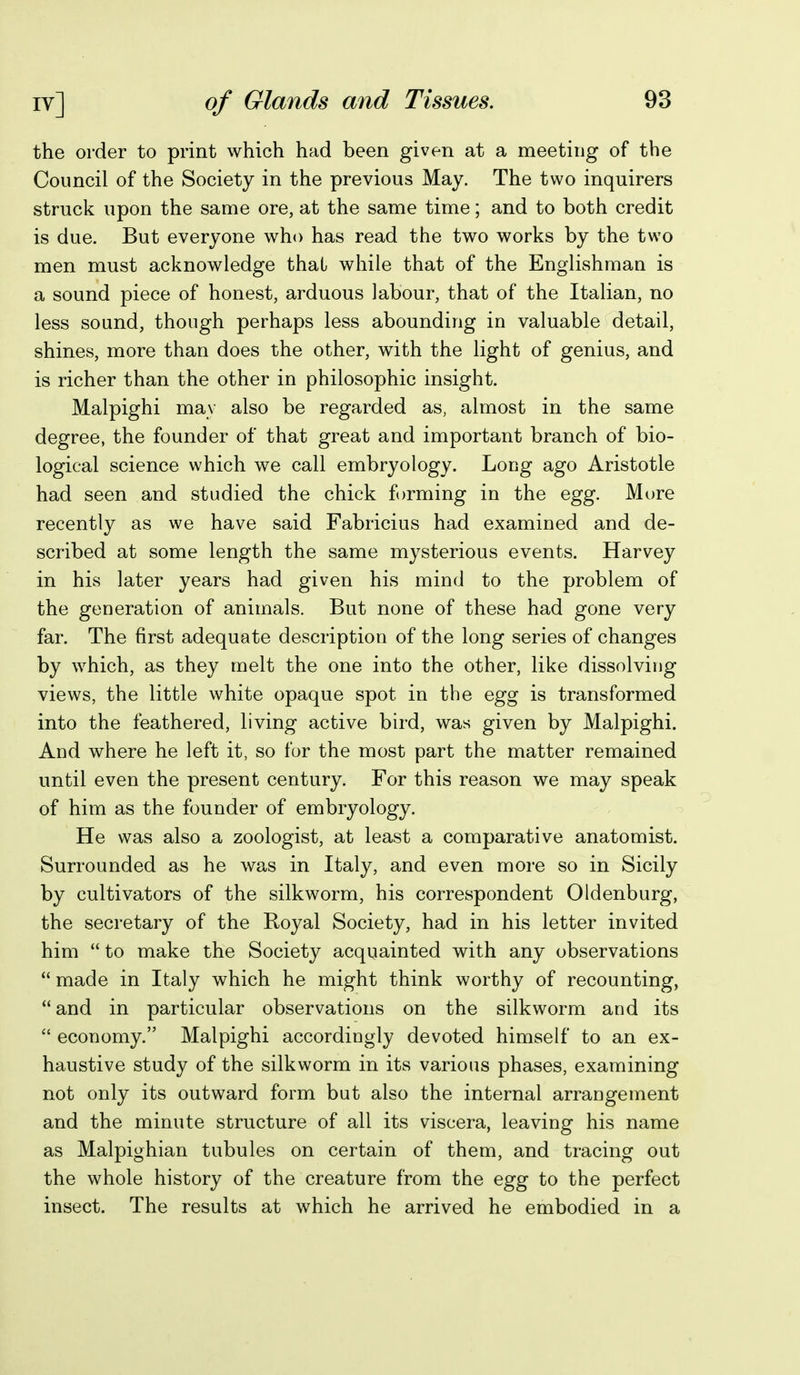 the order to print which had been given at a meeting of the Council of the Society in the previous May. The two inquirers struck upon the same ore, at the same time; and to both credit is due. But everyone who has read the two works by the two men must acknowledge that while that of the Englishman is a sound piece of honest, arduous labour, that of the Italian, no less sound, though perhaps less abounding in valuable detail, shines, more than does the other, with the light of genius, and is richer than the other in philosophic insight. Malpighi may also be regarded as, almost in the same degree, the founder of that great and important branch of bio- logical science which we call embryology. Long ago Aristotle had seen and studied the chick forming in the egg. Mure recently as we have said Fabricius had examined and de- scribed at some length the same mysterious events. Harvey in his later years had given his mind to the problem of the generation of animals. But none of these had gone very far. The first adequate description of the long series of changes by which, as they melt the one into the other, like dissolving views, the little white opaque spot in the egg is transformed into the feathered, living active bird, was given by Malpighi. And where he left it, so for the most part the matter remained until even the present century. For this reason we may speak of him as the founder of embryology. He was also a zoologist, at least a comparative anatomist. Surrounded as he was in Italy, and even more so in Sicily by cultivators of the silkworm, his correspondent Oldenburg, the secretary of the Royal Society, had in his letter invited him  to make the Society acquainted with any observations  made in Italy which he might think worthy of recounting, and in particular observations on the silkworm and its  economy. Malpighi accordingly devoted himself to an ex- haustive study of the silkworm in its various phases, examining not only its outward form but also the internal arrangement and the minute structure of all its viscera, leaving his name as Malpighian tubules on certain of them, and tracing out the whole history of the creature from the egg to the perfect insect. The results at which he arrived he embodied in a