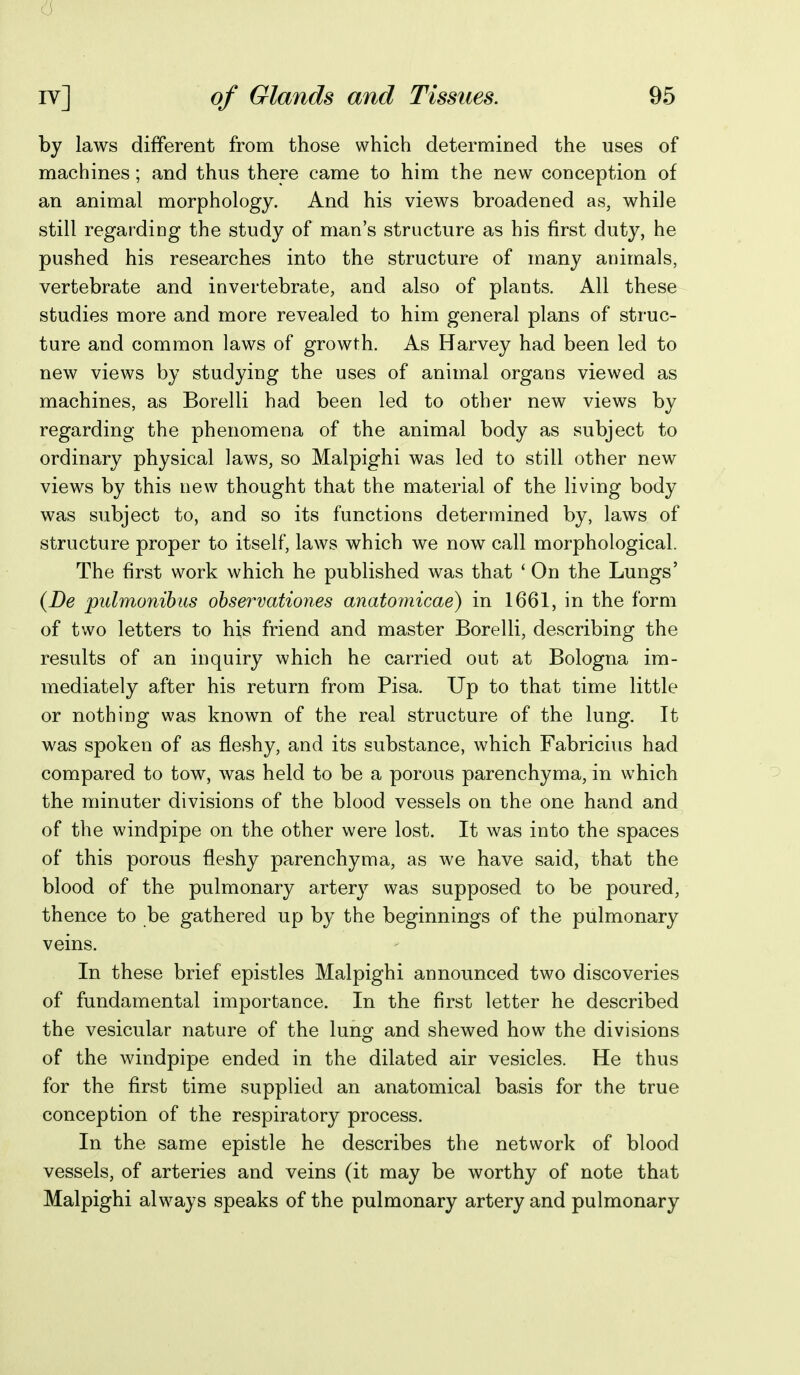 6 iv] of Glands and Tissues. 95 by laws different from those which determined the uses of machines; and thus there came to him the new conception of an animal morphology. And his views broadened as, while still regarding the study of man's structure as his first duty, he pushed his researches into the structure of many animals, vertebrate and invertebrate, and also of plants. All these studies more and more revealed to him general plans of struc- ture and common laws of growth. As Harvey had been led to new views by studying the uses of animal organs viewed as machines, as Borelli had been led to other new views by regarding the phenomena of the animal body as subject to ordinary physical laws, so Malpighi was led to still other new views by this new thought that the material of the living body was subject to, and so its functions determined by, laws of structure proper to itself, laws which we now call morphological. The first work which he published was that ' On the Lungs' (De pulmonihus ohservationes anatomicae) in 1661, in the form of two letters to his friend and master Borelli, describing the results of an inquiry which he carried out at Bologna im- mediately after his return from Pisa. Up to that time little or nothing was known of the real structure of the lung. It was spoken of as fleshy, and its substance, which Fabricius had compared to tow, was held to be a porous parenchyma, in which the minuter divisions of the blood vessels on the one hand and of the windpipe on the other were lost. It was into the spaces of this porous fleshy parenchyma, as we have said, that the blood of the pulmonary artery was supposed to be poured, thence to be gathered up by the beginnings of the pulmonary veins. In these brief epistles Malpighi announced two discoveries of fundamental importance. In the first letter he described the vesicular nature of the lung and shewed how the divisions of the windpipe ended in the dilated air vesicles. He thus for the first time supplied an anatomical basis for the true conception of the respiratory process. In the same epistle he describes the network of blood vessels, of arteries and veins (it may be worthy of note that Malpighi always speaks of the pulmonary artery and pulmonary