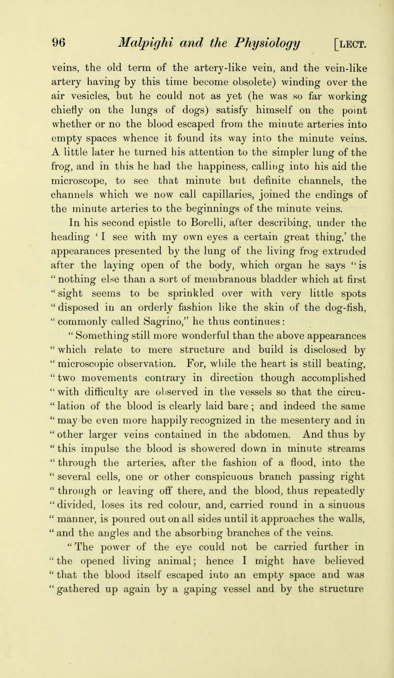 veins, the old term of the artery-like vein, and the vein-like artery having by this time become obsolete) winding over the air vesicles, but he could not as yet (he was so far working chiefly on the lungs of dogs) satisfy himself on the point whether or no the blood escaped from the minute arteries into empty spaces whence it found its way into the minute veins. A little later he turned his attention to the simpler lung of the frog, and in this he had the happiness, calling into his aid the microscope, to see that minute but definite channels, the channels which we now call capillaries, joined the endings of the minute arteries to the beginnings of the minute veins. In his second epistle to Borelli, after describing, under the heading ' I see with my own eyes a certain great thing,' the appearances presented by the lung of the living frog extruded after the laying open of the body, which organ he says is  nothing else than a sort of membranous bladder which at first sight seems to be sprinkled over with very little spots disposed in an orderly fashion like the skin of the dog-fish,  commonly called Sagrino, he thus continues:  Something still more wonderful than the above appearances  w^hich relate to mere structure and build is disclosed by  microscopic observation. For, while the heart is still beating,  two movements contrary in direction though accomplished with difficulty are observed in the vessels so that the circu-  lation of the blood is clearly laid bare ; and indeed the same may be even more happily recognized in the mesentery and in  other larger veins contained in the abdomen. And thus by  this impulse the blood is showered down in minute streams  through the arteries, after the fashion of a flood, into the  several cells, one or other conspicuous branch passing right  through or leaving off there, and the blood, thus repeatedly  divided, loses its red colour, and, carried round in a sinuous  manner, is poured out on all sides until it approaches the walls,  and the angles and the absorbing branches of the veins.  The power of the eye could not be carried further in  the opened living animal; hence I might have believed  that the blood itself escaped into an empty space and was gathered up again by a gaping vessel and by the structure