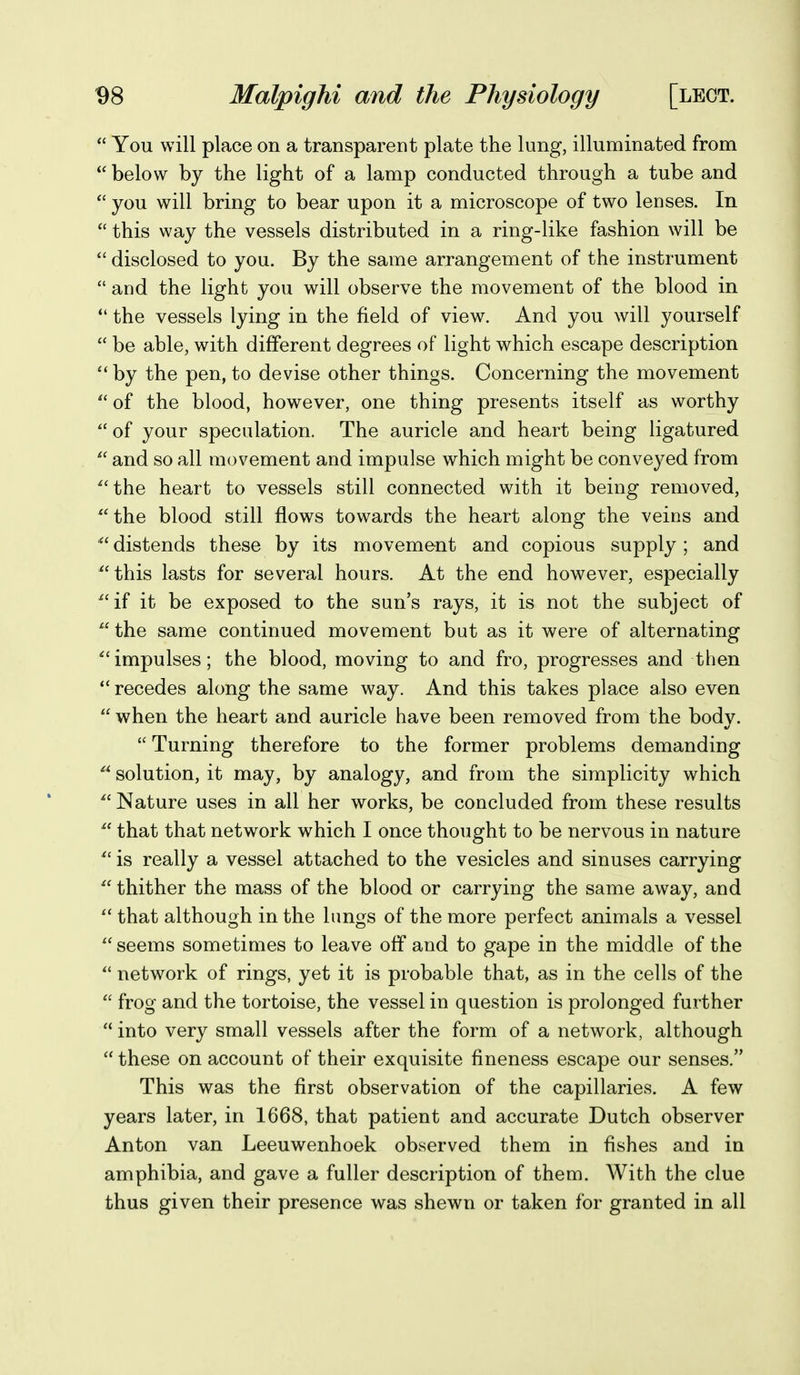  You will place on a transparent plate the lung, illuminated from  below by the light of a lamp conducted through a tube and  you will bring to bear upon it a microscope of two lenses. In  this way the vessels distributed in a ring-like fashion will be  disclosed to you. By the same arrangement of the instrument  and the light you will observe the movement of the blood in  the vessels lying in the field of view. And you will yourself  be able, with different degrees of light which escape description  by the pen, to devise other things. Concerning the movement  of the blood, however, one thing presents itself as worthy of your speculation. The auricle and heart being ligatured  and so all movement and impulse which might be conveyed from ^'the heart to vessels still connected with it being removed, the blood still flows towards the heart along the veins and ^' distends these by its movement and copious supply ; and ^'this lasts for several hours. At the end however, especially ^'if it be exposed to the sun's rays, it is not the subject of  the same continued movement but as it were of alternating '''impulses; the blood, moving to and fro, progresses and then  recedes along the same way. And this takes place also even  when the heart and auricle have been removed from the body.  Turning therefore to the former problems demanding  solution, it may, by analogy, and from the simplicity which ^' Nature uses in all her works, be concluded from these results ^' that that network which I once thought to be nervous in nature  is really a vessel attached to the vesicles and sinuses carrying thither the mass of the blood or carrying the same away, and that although in the lungs of the more perfect animals a vessel  seems sometimes to leave off and to gape in the middle of the  network of rings, yet it is probable that, as in the cells of the  frog and the tortoise, the vessel in question is prolonged further  into very small vessels after the form of a network, although  these on account of their exquisite fineness escape our senses. This was the first observation of the capillaries. A few years later, in 1668, that patient and accurate Dutch observer Anton van Leeuwenhoek observed them in fishes and in amphibia, and gave a fuller description of them. With the clue thus given their presence was shewn or taken for granted in all