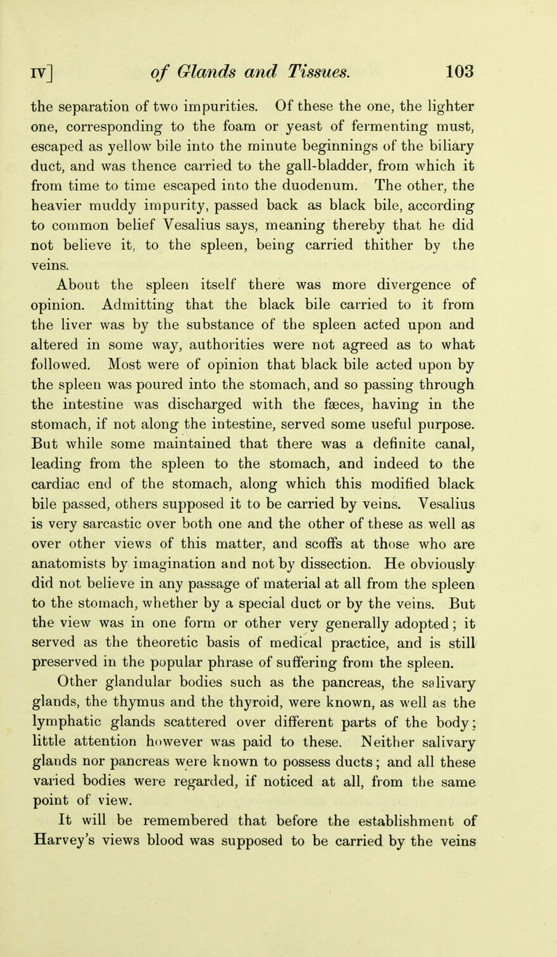 the separation of two impurities. Of these the one, the lighter one, corresponding to the foam or yeast of fermenting must, escaped as yellow bile into the minute beginnings of the biliary duct, and was thence carried to the gall-bladder, from which it from time to time escaped into the duodenum. The other, the heavier muddy impurity, passed back as black bile, according to common belief Vesalius says, meaning thereby that he did not believe it, to the spleen, being carried thither by the veins. About the spleen itself there was more divergence of opinion. Admitting that the black bile carried to it from the liver was by the substance of the spleen acted upon and altered in some way, authorities were not agreed as to what followed. Most were of opinion that black bile acted upon by the spleen was poured into the stomach, and so passing through the intestine was discharged with the faeces, having in the stomach, if not along the intestine, served some useful purpose. But while some maintained that there was a definite canal, leading from the spleen to the stomach, and indeed to the cardiac end of the stomach, along which this modified black bile passed, others supposed it to be carried by veins. Vesalius is very sarcastic over both one and the other of these as well as over other views of this matter, and scoffs at those who are anatomists by imagination and not by dissection. He obviously did not believe in any passage of material at all from the spleen to the stomach, whether by a special duct or by the veins. But the view was in one form or other very generally adopted; it served as the theoretic basis of medical practice, and is still preserved in the popular phrase of suffering from the spleen. Other glandular bodies such as the pancreas, the salivary glands, the thymus and the thyroid, were known, as well as the lymphatic glands scattered over different parts of the body : little attention however was paid to these. Neither salivary glands nor pancreas were known to possess ducts; and all these varied bodies were regarded, if noticed at all, from the same point of view. It will be remembered that before the establishment of Harvey's views blood was supposed to be carried by the veins