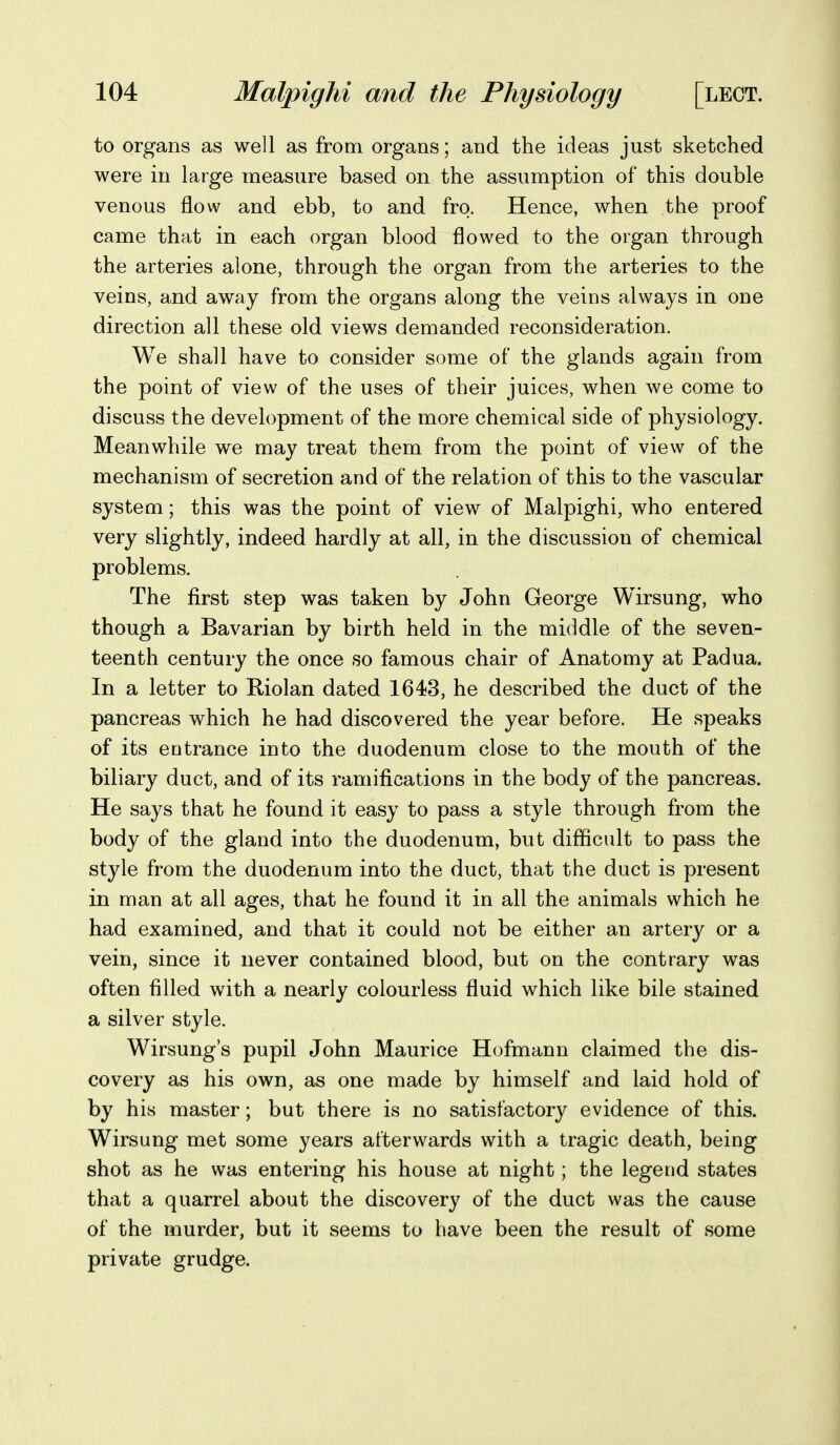 to organs as well as from organs; and the ideas just sketched were in large measure based on the assumption of this double venous flow and ebb, to and fro. Hence, when the proof came that in each organ blood flowed to the organ through the arteries alone, through the organ from the arteries to the veins, and away from the organs along the veins always in one direction all these old views demanded reconsideration. We shall have to consider some of the glands again from the point of view of the uses of their juices, when we come to discuss the development of the more chemical side of physiology. Meanwhile we may treat them from the point of view of the mechanism of secretion and of the relation of this to the vascular system; this was the point of view of Malpighi, who entered very slightly, indeed hardly at all, in the discussion of chemical problems. The first step was taken by John George Wirsung, who though a Bavarian by birth held in the middle of the seven- teenth century the once so famous chair of Anatomy at Padua. In a letter to Riolan dated 1643, he described the duct of the pancreas which he had discovered the year before. He speaks of its entrance into the duodenum close to the mouth of the biliary duct, and of its ramifications in the body of the pancreas. He says that he found it easy to pass a style through from the body of the gland into the duodenum, but difficult to pass the style from the duodenum into the duct, that the duct is present in man at all ages, that he found it in all the animals which he had examined, and that it could not be either an artery or a vein, since it never contained blood, but on the contrary was often filled with a nearly colourless fluid which like bile stained a silver style. Wirsung's pupil John Maurice Hofmann claimed the dis- covery as his own, as one made by himself and laid hold of by his master; but there is no satisfactory evidence of this. Wirsung met some years afterwards with a tragic death, being shot as he was entering his house at night; the legend states that a quarrel about the discovery of the duct was the cause of the murder, but it seems to have been the result of some private grudge.