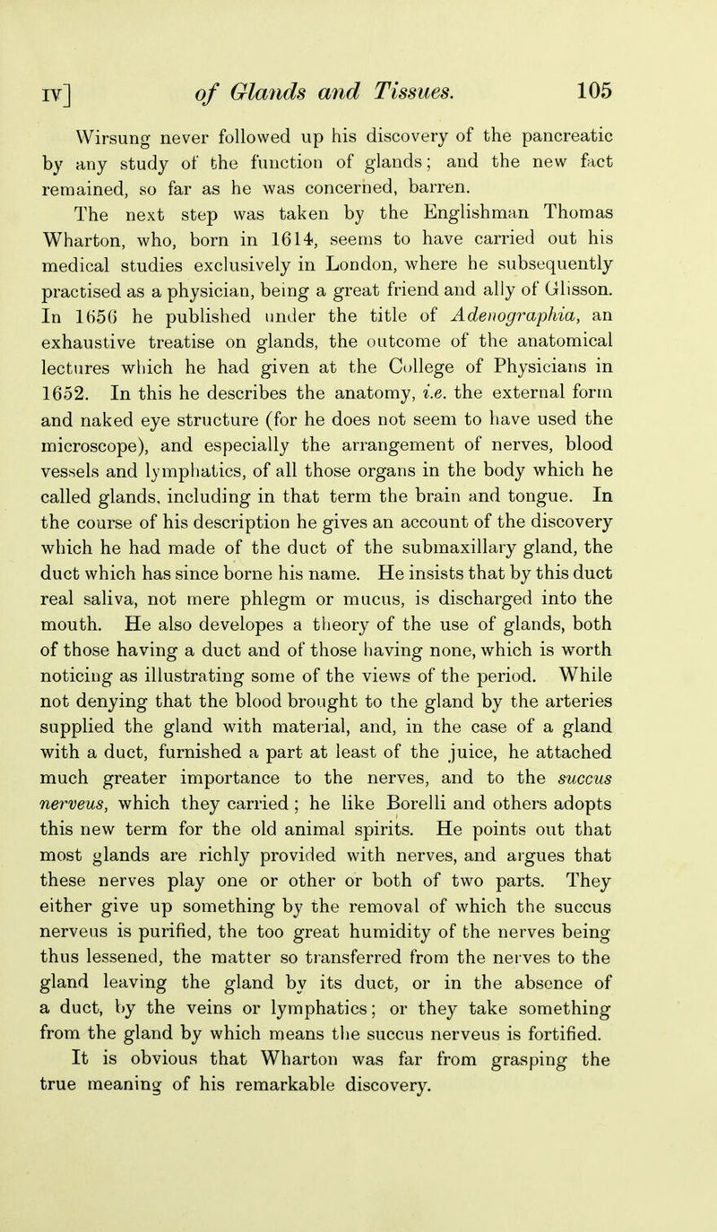 Wirsung never followed up his discovery of the pancreatic by any study of the function of glands; and the new fact remained, so far as he was concerned, barren. The next step was taken by the Englishman Thomas Wharton, who, born in 1614, seems to have carried out his medical studies exclusively in London, where he subsequently practised as a physician, bemg a great friend and ally of Glisson. In 1656 he published under the title of Adenographia, an exhaustive treatise on glands, the outcome of the anatomical lectures which he had given at the College of Physicians in 1652. In this he describes the anatomy, i.e. the external form and naked eye structure (for he does not seem to have used the microscope), and especially the arrangement of nerves, blood vessels and lymphatics, of all those organs in the body which he called glands, including in that term the brain and tongue. In the course of his description he gives an account of the discovery which he had made of the duct of the submaxillary gland, the duct which has since borne his name. He insists that by this duct real saliva, not mere phlegm or mucus, is discharged into the mouth. He also developes a theory of the use of glands, both of those having a duct and of those having none, which is worth noticing as illustrating some of the views of the period. While not denying that the blood brought to the gland by the arteries supplied the gland with material, and, in the case of a gland with a duct, furnished a part at least of the juice, he attached much greater importance to the nerves, and to the succus nerveus, which they carried ; he like Borelli and others adopts this new term for the old animal spirits. He points out that most glands are richly provided with nerves, and argues that these nerves play one or other or both of two parts. They either give up something by the removal of which the succus nerveus is purified, the too great humidity of the nerves being thus lessened, the matter so transferred from the nerves to the gland leaving the gland by its duct, or in the absence of a duct, by the veins or lymphatics; or they take something from the gland by which means tlie succus nerveus is fortified. It is obvious that Wharton was far from grasping the true meaning of his remarkable discovery.