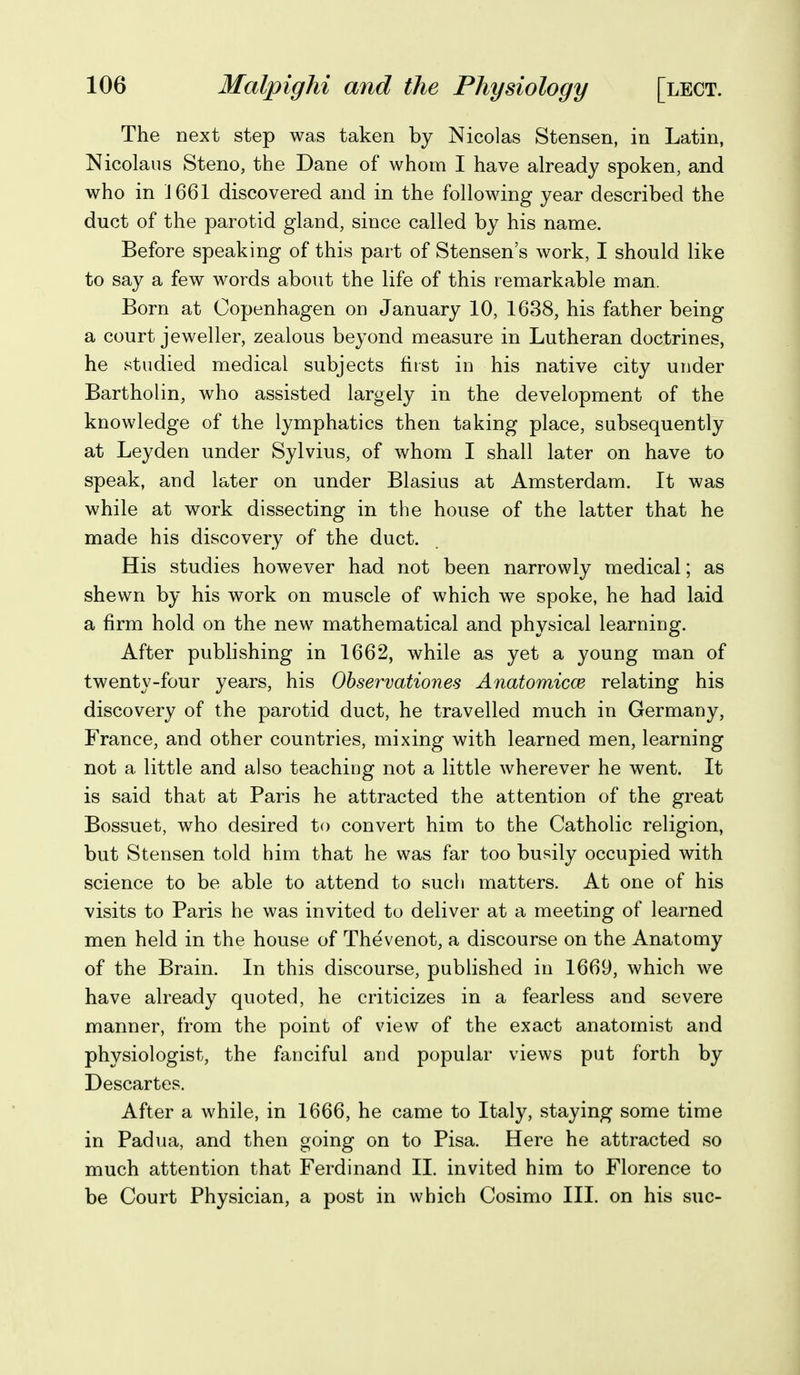 The next step was taken by Nicolas Stensen, in Latin, Nicolaus Steno, the Dane of whom I have already spoken, and who in J 661 discovered and in the following year described the duct of the parotid gland, since called by his name. Before speaking of this part of Stensen's work, I should like to say a few words about the life of this remarkable man. Born at Copenhagen on January 10, 1638, his father being a court jeweller, zealous beyond measure in Lutheran doctrines, he studied medical subjects fiist in his native city under Bartholin, who assisted largely in the development of the knowledge of the lymphatics then taking place, subsequently at Leyden under Sylvius, of whom I shall later on have to speak, and later on under Blasius at Amsterdam. It was while at work dissecting in the house of the latter that he made his discovery of the duct. His studies however had not been narrowly medical; as shewn by his work on muscle of which we spoke, he had laid a firm hold on the new mathematical and physical learning. After publishing in 1662, while as yet a young man of twenty-four years, his Observationes Anatomicce relating his discovery of the parotid duct, he travelled much in Germany, France, and other countries, mixing with learned men, learning not a little and also teaching not a little wherever he went. It is said that at Paris he attracted the attention of the great Bossuet, who desired to convert him to the Catholic religion, but Stensen told him that he was far too busily occupied with science to be able to attend to such matters. At one of his visits to Paris he was invited to deliver at a meeting of learned men held in the house of Thevenot, a discourse on the Anatomy of the Brain. In this discourse, published in 1669, which we have already quoted, he criticizes in a fearless and severe manner, from the point of view of the exact anatomist and physiologist, the fanciful and popular views put forth by Descartes. After a while, in 1666, he came to Italy, staying some time in Padua, and then going on to Pisa. Here he attracted so much attention that Ferdinand IL invited him to Florence to be Court Physician, a post in which Cosimo III. on his sue-