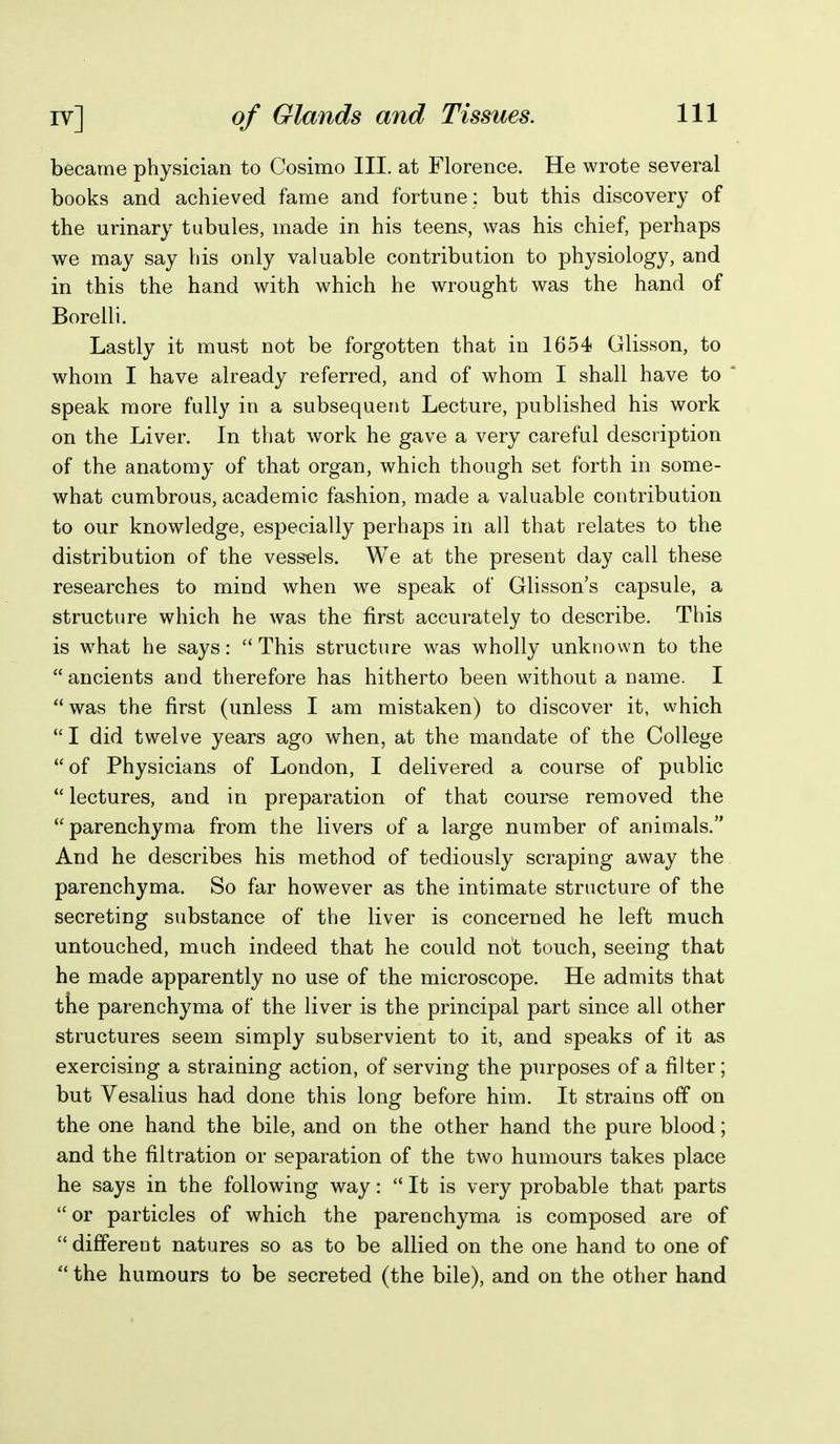 became physician to Cosimo III. at Florence. He wrote several books and achieved fame and fortune: but this discovery of the urinary tubules, made in his teens, was his chief, perhaps we may say his only valuable contribution to physiology, and in this the hand with which he wrought was the hand of Borelli. Lastly it must not be forgotten that in 1654 Glisson, to whom I have already referred, and of whom I shall have to speak more fully in a subsequent Lecture, published his work on the Liver. In that work he gave a very careful description of the anatomy of that organ, which though set forth in some- what cumbrous, academic fashion, made a valuable contribution to our knowledge, especially perhaps in all that relates to the distribution of the vessels. We at the present day call these researches to mind when we speak of Glissons capsule, a structure which he was the first accurately to describe. This is w^hat he says: This structure was wholly unknown to the  ancients and therefore has hitherto been without a name. I was the first (unless I am mistaken) to discover it, which  I did twelve years ago when, at the mandate of the College of Physicians of London, I delivered a course of public lectures, and in preparation of that course removed the parenchyma from the livers of a large number of animals. And he describes his method of tediously scraping away the parenchyma. So far however as the intimate structure of the secreting substance of the liver is concerned he left much untouched, much indeed that he could not touch, seeing that he made apparently no use of the microscope. He admits that tte parenchyma of the liver is the principal part since all other structures seem simply subservient to it, and speaks of it as exercising a straining action, of serving the purposes of a filter; but Vesalius had done this long before him. It strains off on the one hand the bile, and on the other hand the pure blood; and the filtration or separation of the two humours takes place he says in the following way:  It is very probable that parts  or particles of which the parenchyma is composed are of  different natures so as to be allied on the one hand to one of  the humours to be secreted (the bile), and on the other hand