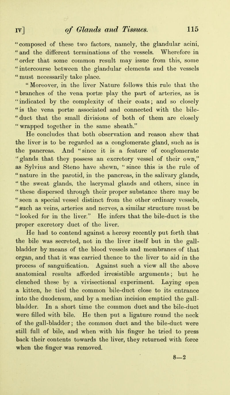 composed of these two factors, namely, the glandular acini, and the different terminations of the vessels. Wherefore in  order that some common result may issue from this, some intercourse between the glandular elements and the vessels  must necessarily take place. Moreover, in the liver Nature follows this rule that the  branches of the vena portse play the part of arteries, as is indicated by the complexity of their coats; and so closely is the vena portse associated and connected with the bile-  duct that the small divisions of both of them are closely v^rapped together in the same sheath. He concludes that both observation and reason shew that the liver is to be regarded as a conglomerate gland, such as is the pancreas. And  since it is a feature of conglomerate glands that they possess an excretory vessel of their own,'* as Sylvius and Steno have shewn,  since this is the rule of  nature in the parotid, in the pancreas, in the salivary glands,  the sweat glands, the lacrymal glands and others, since in these dispersed through their proper substance there may be  seen a special vessel distinct from the other ordinary vessels,  such as veins, arteries and nerves, a similar structure must be  looked for in the liver. He infers that the bile-duct is the proper excretory duct of the liver. He had to contend against a heresy recently put forth that the bile was secreted, not in the liver itself but in the gall- bladder by means of the blood vessels and membranes of that organ, and that it was carried thence to the liver to aid in the process of sanguification. Against such a view all the above anatomical results afforded irresistible arguments; but he clenched these by a vivisectional experiment. Laying open a kitten, he tied the common bile-duct close to its entrance into the duodenum, and by a median incision emptied the gall- bladder. In a short time the common duct and the bile-duct were filled with bile. He then put a ligature round the neck of the gall-bladder; the common duct and the bile-duct were still full of bile, and when with his finger he tried to press back their contents towards the liver, they returned with force when the finger was removed. 8—2
