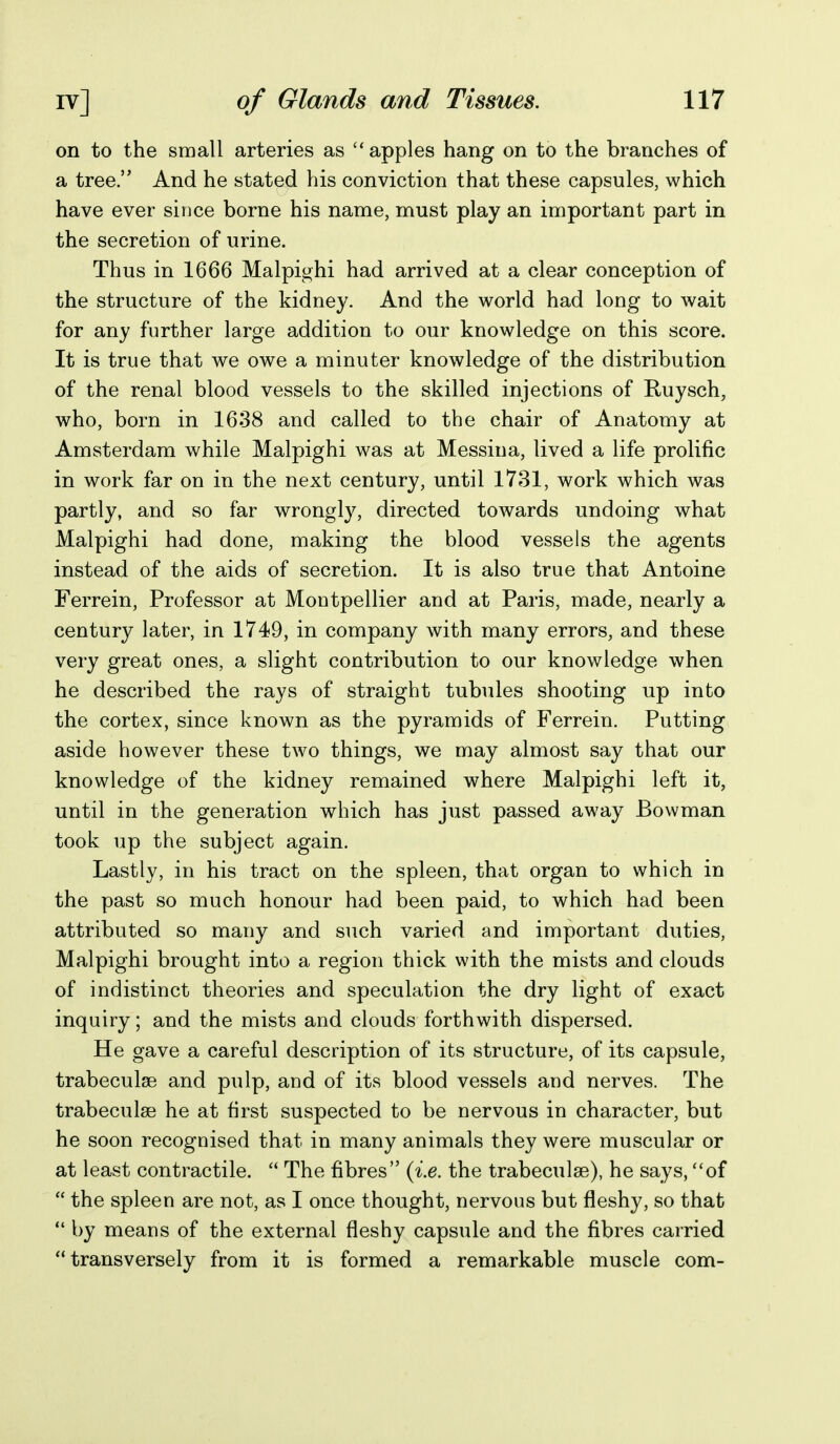 on to the small arteries as apples hang on to the branches of a tree. And he stated his conviction that these capsules, which have ever sii)ce borne his name, must play an important part in the secretion of urine. Thus in 1666 Malpighi had arrived at a clear conception of the structure of the kidney. And the world had long to wait for any further large addition to our knowledge on this score. It is true that we owe a minuter knowledge of the distribution of the renal blood vessels to the skilled injections of Ruysch, who, born in 1638 and called to the chair of Anatomy at Amsterdam while Malpighi was at Messina, lived a life prolific in work far on in the next century, until 1731, work which was partly, and so far wrongly, directed towards undoing what Malpighi had done, making the blood vessels the agents instead of the aids of secretion. It is also true that Antoine Ferrein, Professor at Montpellier and at Paris, made, nearly a century later, in 1749, in company with many errors, and these very great ones, a slight contribution to our knowledge when he described the rays of straight tubules shooting up into the cortex, since known as the pyramids of Ferrein. Putting aside however these two things, we may almost say that our knowledge of the kidney remained where Malpighi left it, until in the generation which has just passed away Bowman took up the subject again. Lastly, in his tract on the spleen, that organ to which in the past so much honour had been paid, to which had been attributed so many and such varied and important duties, Malpighi brought into a region thick with the mists and clouds of indistinct theories and speculation the dry light of exact inquiry; and the mists and clouds forthwith dispersed. He gave a careful description of its structure, of its capsule, trabeculae and pulp, and of its blood vessels and nerves. The trabeculse he at first suspected to be nervous in character, but he soon recognised that in many animals they were muscular or at least contractile.  The fibres {i.e. the trabeculae), he says, '*of  the spleen are not, as I once thought, nervous but fleshy, so that  by means of the external fleshy capsule and the fibres carried transversely from it is formed a remarkable muscle com-