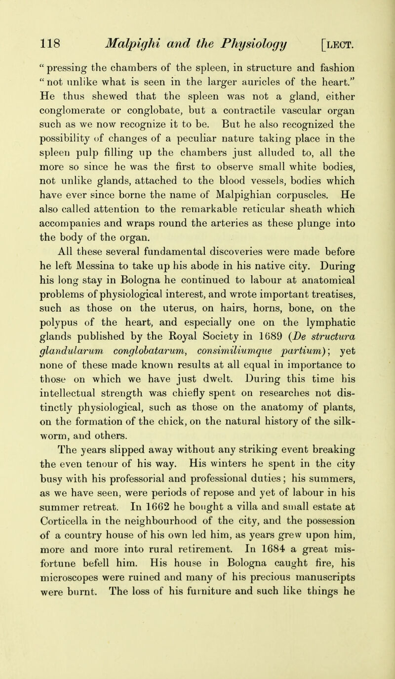  pressing the chambers of the spleen, in structure and fashion  not unlike what is seen in the larger auricles of the heart. He thus shewed that the spleen was not a gland, either conglomerate or conglobate, but a contractile vascular organ such as we now recognize it to be. But he also recognized the possibility uf changes of a peculiar nature taking place in the spleen pulp filling up the chambers just alluded to, all the more so since he was the first to observe small white bodies, not unlike glands, attached to the blood vessels, bodies which have ever since borne the name of Malpighian corpuscles. He also called attention to the remarkable reticular sheath which accompanies and wraps round the arteries as these plunge into the body of the organ. All these several fundamental discoveries were made before he left Messina to take up his abode in his native city. During his long stay in Bologna he continued to labour at anatomical problems of physiological interest, and wrote important treatises, such as those on the uterus, on hairs, horns, bone, on the polypus of the heart, and especially one on the lymphatic glands published by the Royal Society in 1689 {De structura glandularum, conglobatarum, consimiliumque partium); yet none of these made known results at all equal in importance to those on which we have just dwelt. During this time his intellectual strength was chiefly spent on researches not dis- tinctly physiological, such as those on the anatomy of plants, on the formation of the chick, on the natural history of the silk- worm, and others. The years slipped away without any striking event breaking the even tenour of his way. His winters he spent in the city busy with his professorial and professional duties; his summers, as we have seen, were periods of repose and yet of labour in his summer retreat. In 1662 he bought a villa and small estate at Corticella in the neighbourhood of the city, and the possession of a country house of his own led him, as years grew upon him, more and more into rural retirement. In 1684 a great mis- fortune befell him. His house in Bologna caught fire, his microscopes were ruined and many of his precious manuscripts were burnt. The loss of his furniture and such like things he