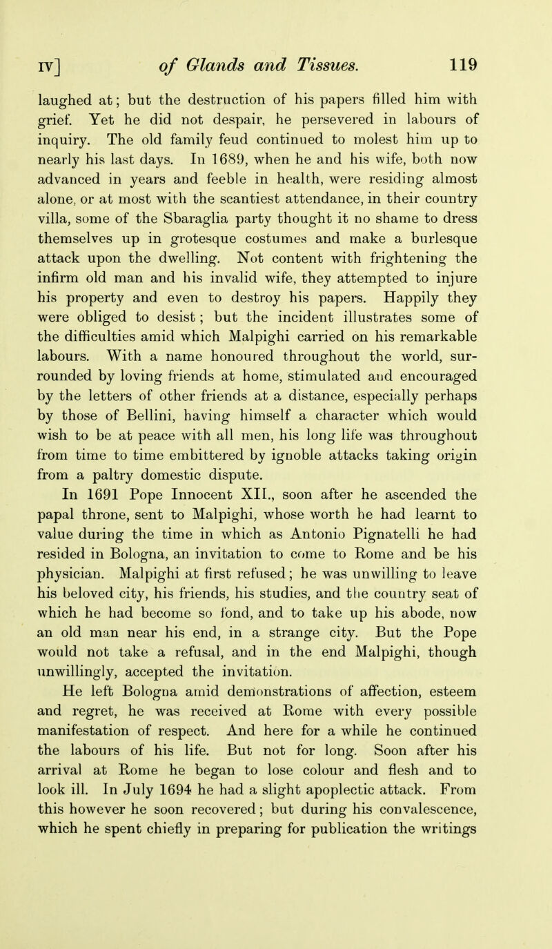 laughed at; but the destruction of his papers filled him with grief. Yet he did not despair, he persevered in labours of inquiry. The old family feud continued to molest him up to nearly his last days. In 1689, when he and his wife, both now advanced in years and feeble in health, were residing almost alone, or at most with the scantiest attendance, in their country villa, some of the Sbaraglia party thought it no shame to dress themselves up in grotesque costumes and make a burlesque attack upon the dwelling. Not content with frightening the infirm old man and his invalid wife, they attempted to injure his property and even to destroy his papers. Happily they were obliged to desist; but the incident illustrates some of the difficulties amid which Malpighi carried on his remarkable labours. With a name honoured throughout the world, sur- rounded by loving friends at home, stimulated and encouraged by the letters of other friends at a distance, especially perhaps by those of Bellini, having himself a character which would wish to be at peace with all men, his long life was throughout from time to time embittered by ignoble attacks taking origin from a paltry domestic dispute. In 1691 Pope Innocent XII,, soon after he ascended the papal throne, sent to Malpighi, whose worth he had learnt to value during the time in which as Antonio Pignatelli he had resided in Bologna, an invitation to come to Rome and be his physician. Malpighi at first refused; he was unwilling to leave his beloved city, his friends, his studies, and the country seat of which he had become so fond, and to take up his abode, now an old man near his end, in a strange city. But the Pope would not take a refusal, and in the end Malpighi, though unwillingly, accepted the invitation. He left Bologna amid demonstrations of affection, esteem and regret, he was received at Rome with every possible manifestation of respect. And here for a while he continued the labours of his life. But not for long. Soon after his arrival at Rome he began to lose colour and flesh and to look ill. In July 1694 he had a slight apoplectic attack. From this however he soon recovered; but during his convalescence, which he spent chiefly in preparing for publication the writings