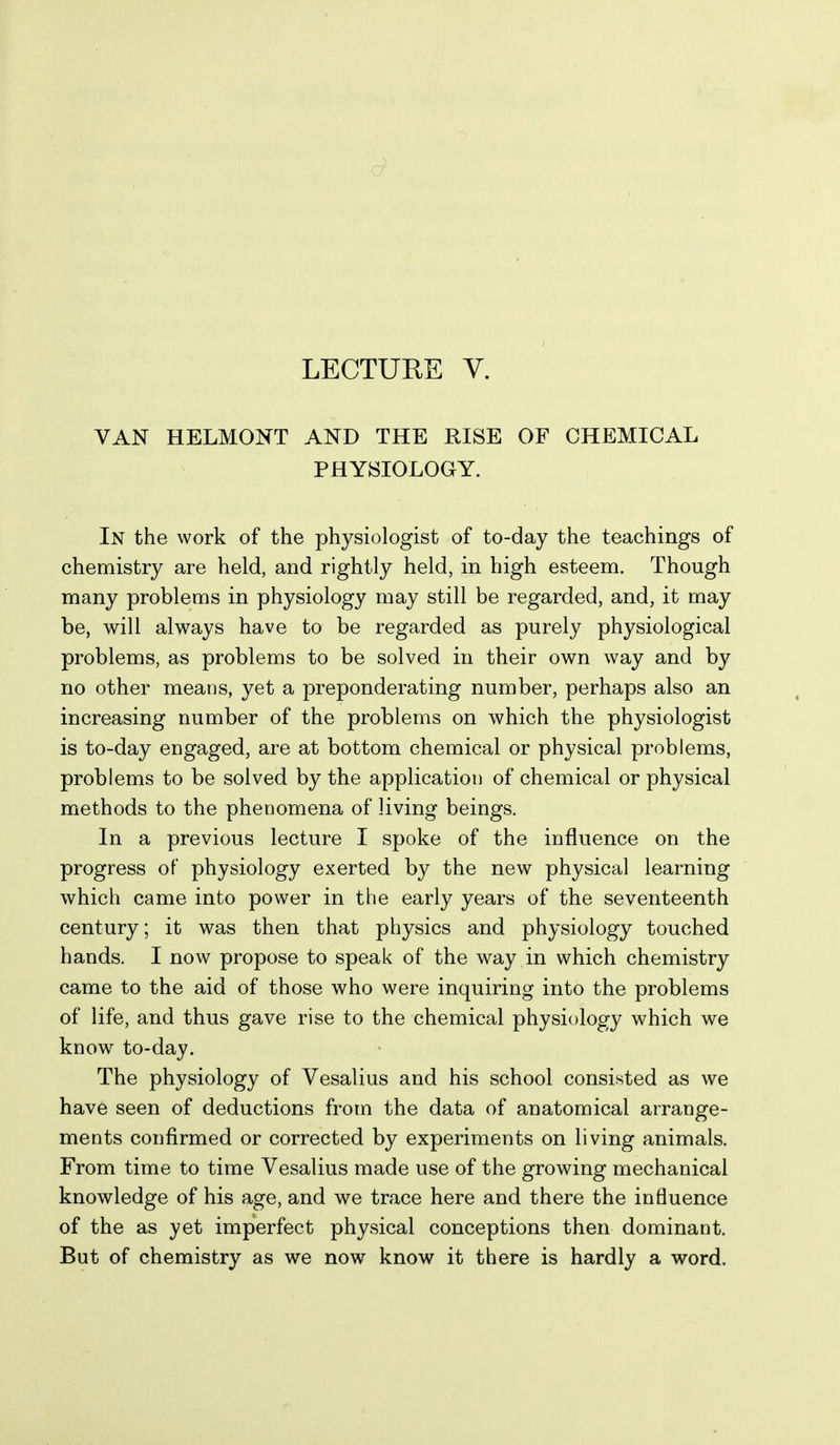 VAN HELMONT AND THE RISE OF CHEMICAL PHYSIOLOGY. In the work of the physiologist of to-day the teachings of chemistry are held, and rightly held, in high esteem. Though many problems in physiology may still be regarded, and, it may be, will always have to be regarded as purely physiological problems, as problems to be solved in their own way and by no other means, yet a preponderating number, perhaps also an increasing number of the problems on which the physiologist is to-day engaged, are at bottom chemical or physical problems, problems to be solved by the application of chemical or physical methods to the phenomena of living beings. In a previous lecture I spoke of the influence on the progress of physiology exerted by the new physical learning which came into power in the early years of the seventeenth century; it was then that physics and physiology touched hands. I now propose to speak of the way in which chemistry came to the aid of those who were inquiring into the problems of life, and thus gave rise to the chemical physiology which we know to-day. The physiology of Vesalius and his school consisted as we have seen of deductions from the data of anatomical arrange- ments confirmed or corrected by experiments on living animals. From time to time Vesalius made use of the growing mechanical knowledge of his age, and we trace here and there the influence of the as yet imperfect physical conceptions then dominant. But of chemistry as we now know it there is hardly a word.