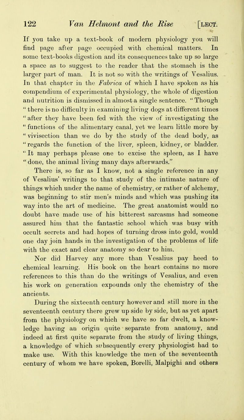 If you take up a text-book of modern physiology you will find page after page occupied with chemical matters. In some text-books digestion and its consequences take up so large a space as to suggest to the reader that the stomach is the larger part of man. It is not so with the writings of Vesalius. In that chapter in the Fabrica of which I have spoken as his compendium of experimental physiology, the whole of digestion and nutrition is dismissed in almost a single sentence.  Though  there is no difficulty in examining living dogs at different times  after they have been fed with the view of investigating the *' functions of the alimentary canal, yet we learn little more by  vivisection than we do by the study of the dead body, as regards the function of the liver, spleen, kidney, or bladder.  It may perhaps please one to excise the spleen, as I have  done, the animal living many days afterwards. There is, so far as I know, not a single reference in any of Vesalius' writings to that study of the intimate nature of things which under the name of chemistry, or rather of alchemy, was beginning to stir men's minds and which was pushing its way into the art of medicine. The great anatomist would no doubt have made use of his bitterest sarcasms had someone assured him that the fantastic school which was busy with occult secrets and had hopes of turning dross into gold, would one day join hands in the investigation of the problems of life with the exact and clear anatomy so dear to him. Nor did Harvey any more than Vesalius pay heed to chemical learning. His book on the heart contains no more references to this than do the writings of Vesalius, and even his work on generation expounds only the chemistry of the ancients. During the sixteenth century however and still more in the seventeenth century there grew up side by side, but as yet apart from the physiology on which we have so far dwelt, a know- ledge having an origin quite separate from anatomy, and indeed at first quite separate from the study of living things, a knowledge of which subsequently every physiologist had to make use. With this knowledge the men of the seventeenth century of whom we have spoken, Borelli, Malpighi and others