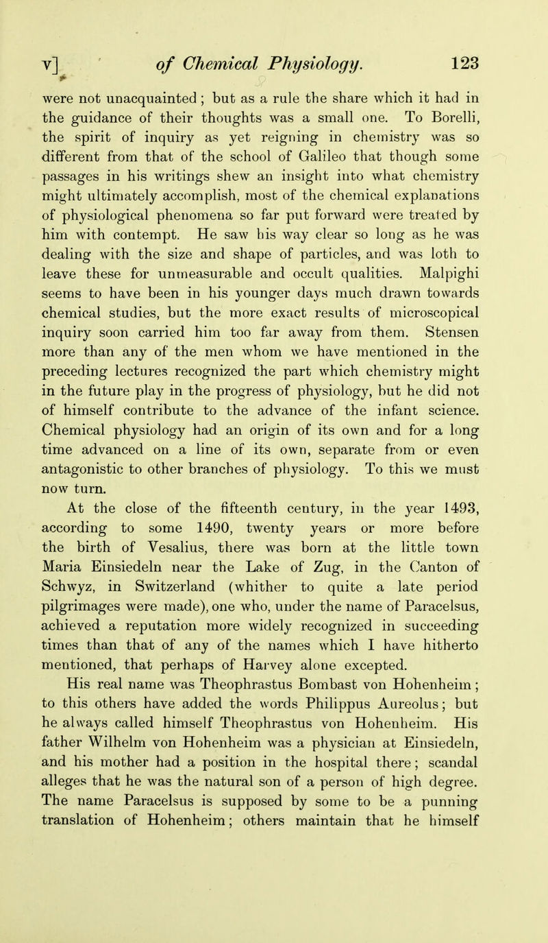 it' were not unacquainted ; but as a rule the share which it had in the guidance of their thoughts was a small one. To Borelli, the spirit of inquiry as yet reigning in chemistry was so different from that of the school of Galileo that though some passages in his writings shew an insight into what chemistry might ultimately accomplish, most of the chemical explanations of physiological phenomena so far put forward were treated by him with contempt. He saw his way clear so long as he was dealing with the size and shape of particles, and was loth to leave these for unmeasurable and occult qualities. Malpighi seems to have been in his younger days much drawn towards chemical studies, but the more exact results of microscopical inquiry soon carried him too far away from them. Stensen more than any of the men whom we have mentioned in the preceding lectures recognized the part which chemistry might in the future play in the progress of physiology, but he did not of himself contribute to the advance of the infant science. Chemical physiology had an origin of its own and for a long time advanced on a line of its own, separate from or even antagonistic to other branches of physiology. To this we must now turn. At the close of the fifteenth century, in the year 1493, according to some 1490, twenty years or more before the birth of Vesalius, there was born at the little town Maria Einsiedeln near the Lake of Zug, in the Canton of Schwyz, in Switzerland (whither to quite a late period pilgrimages were made), one who, under the name of Paracelsus, achieved a reputation more widely recognized in succeeding times than that of any of the names which I have hitherto mentioned, that perhaps of Harvey alone excepted. His real name was Theophrastus Bombast von Hohenheim; to this others have added the words Philippus Aureolus; but he always called himself Theophrastus von Hohenheim. His father Wilhelm von Hohenheim was a physician at Einsiedeln, and his mother had a position in the hospital there; scandal alleges that he was the natural son of a person of high degree. The name Paracelsus is supposed by some to be a punning translation of Hohenheim; others maintain that he himself