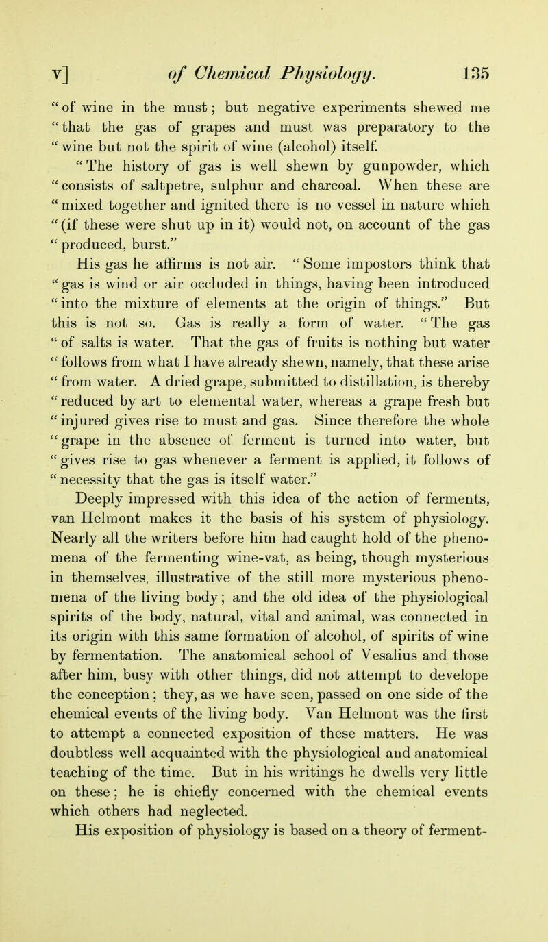  of wine in the must; but negative experiments shewed me  that the gas of grapes and must was preparatory to the  wine but not the spirit of wine (alcohol) itself. The history of gas is well shewn by gunpowder, which  consists of saltpetre, sulphur and charcoal. When these are  mixed together and ignited there is no vessel in nature which  (if these were shut up in it) would not, on account of the gas  produced, burst. His gas he affirms is not air.  Some impostors think that  gas is wind or air occluded in things, having been introduced  into the mixture of elements at the origin of things. But this is not so. Gas is really a form of water.  The gas  of salts is water. That the gas of fruits is nothing but water  follows from what I have already shewn, namely, that these arise  from water. A dried grape, submitted to distillation, is thereby reduced by art to elemental water, whereas a grape fresh but injured gives rise to must and gas. Since therefore the whole  grape in the absence of ferment is turned into water, but  gives rise to gas whenever a ferment is applied, it follows of  necessity that the gas is itself water. Deeply impressed with this idea of the action of ferments, van Helmont makes it the basis of his system of physiology. Nearly all the writers before him had caught hold of the pheno- mena of the fermenting wine-vat, as being, though mysterious in themselves, illustrative of the still more mysterious pheno- mena of the living body; and the old idea of the physiological spirits of the body, natural, vital and animal, was connected in its origin with this same formation of alcohol, of spirits of wine by fermentation. The anatomical school of Vesalius and those after him, busy with other things, did not attempt to develope the conception; they, as we have seen, passed on one side of the chemical events of the living body. Van Helmont was the first to attempt a connected exposition of these matters. He was doubtless well acquainted with the physiological and anatomical teaching of the time. But in his writings he dwells very little on these; he is chiefly concerned with the chemical events which others had neglected. His exposition of physiology is based on a theory of ferment-