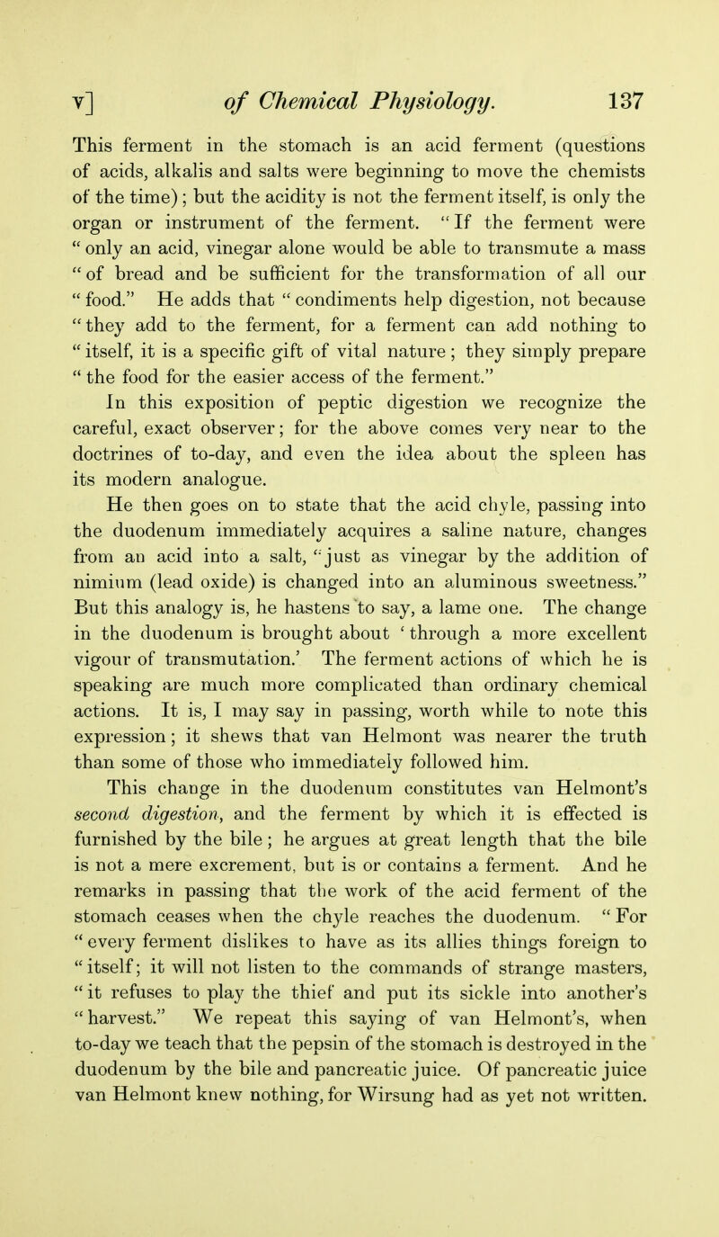 This ferment in the stomach is an acid ferment (questions of acids, alkalis and salts were beginning to move the chemists of the time) ; but the acidity is not the ferment itself, is only the organ or instrument of the ferment.  If the ferment were  only an acid, vinegar alone would be able to transmute a mass of bread and be sufficient for the transformation of all our  food. He adds that  condiments help digestion, not because they add to the ferment, for a ferment can add nothing to  itself, it is a specific gift of vital nature; they simply prepare  the food for the easier access of the ferment. In this exposition of peptic digestion we recognize the careful, exact observer; for the above comes very near to the doctrines of to-day, and even the idea about the spleen has its modern analogue. He then goes on to state that the acid chyle, passing into the duodenum immediately acquires a saline nature, changes from an acid into a salt, ' just as vinegar by the addition of nimium (lead oxide) is changed into an aluminous sweetness. But this analogy is, he hastens to say, a lame one. The change in the duodenum is brought about ' through a more excellent vigour of transmutation.' The ferment actions of which he is speaking are much more complicated than ordinary chemical actions. It is, I may say in passing, worth while to note this expression; it shews that van Helmont was nearer the truth than some of those who immediately followed him. This change in the duodenum constitutes van Helmont's second digestion, and the ferment by which it is effected is furnished by the bile; he argues at great length that the bile is not a mere excrement, but is or contains a ferment. And he remarks in passing that the work of the acid ferment of the stomach ceases when the chyle reaches the duodenum.  For  every ferment dislikes to have as its allies things foreign to itself; it will not listen to the commands of strange masters,  it refuses to play the thief and put its sickle into another's harvest. We repeat this saying of van Helmont's, when to-day we teach that the pepsin of the stomach is destroyed in the duodenum by the bile and pancreatic juice. Of pancreatic juice van Helmont knew nothing, for Wirsung had as yet not written.