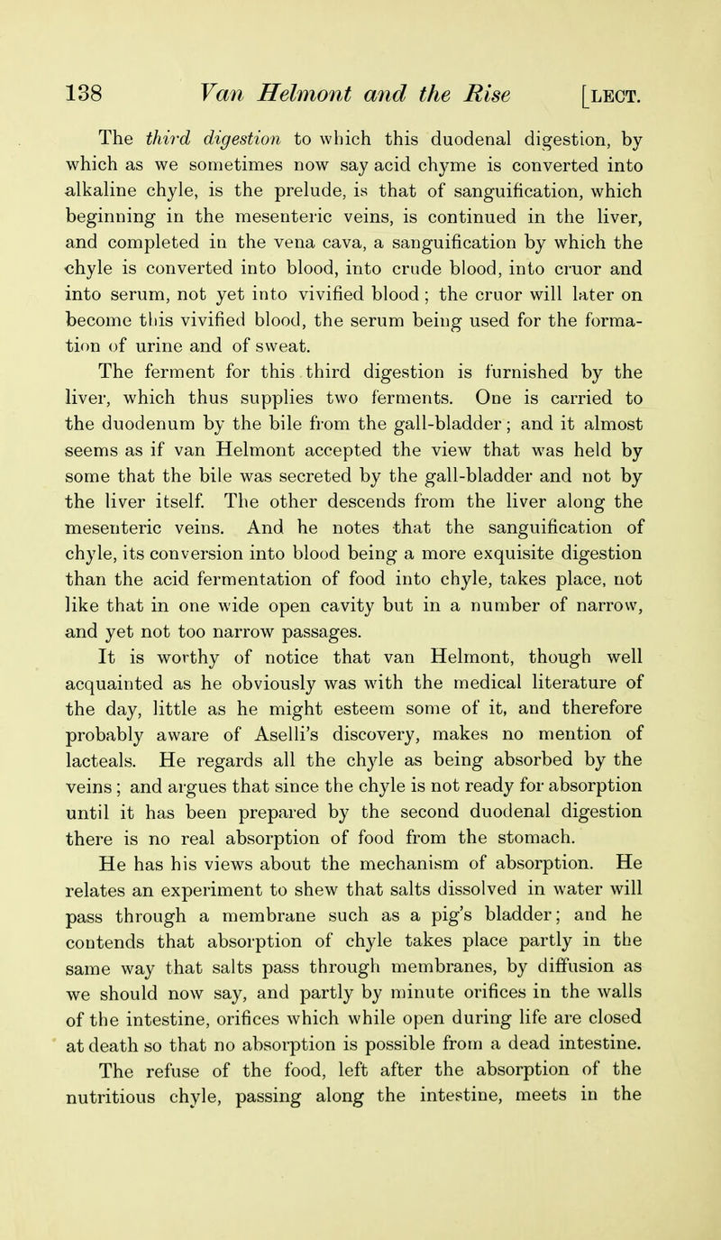 The thii'd digestion to which this duodenal digestion, by which as we sometimes now say acid chyme is converted into alkaline chyle, is the prelude, is that of sanguification, which beginning in the mesenteric veins, is continued in the liver, and completed in the vena cava, a sanguification by which the chyle is converted into blood, into crude blood, into cruor and into serum, not yet into vivified blood; the cruor will later on become this vivified blood, the serum being used for the forma- tion of urine and of sweat. The ferment for this third digestion is furnished by the liver, which thus supplies two ferments. One is carried to the duodenum by the bile from the gall-bladder; and it almost seems as if van Helmont accepted the view that w^as held by some that the bile was secreted by the gall-bladder and not by the liver itself The other descends from the liver along the mesenteric veins. And he notes that the sanguification of chyle, its conversion into blood being a more exquisite digestion than the acid fermentation of food into chyle, takes place, not like that in one wide open cavity but in a number of narrow, and yet not too narrow passages. It is worthy of notice that van Helmont, though well acquainted as he obviously was wdth the medical literature of the day, little as he might esteem some of it, and therefore probably aware of Aselli's discovery, makes no mention of lacteals. He regards all the chyle as being absorbed by the veins ; and argues that since the chyle is not ready for absorption until it has been prepared by the second duodenal digestion there is no real absorption of food from the stomach. He has his views about the mechanism of absorption. He relates an experiment to shew that salts dissolved in water will pass through a membrane such as a pigs bladder; and he contends that absorption of chyle takes place partly in the same way that salts pass through membranes, by diffusion as we should now say, and partly by minute orifices in the walls of the intestine, orifices which while open during life are closed at death so that no absorption is possible from a dead intestine. The refuse of the food, left after the absorption of the nutritious chyle, passing along the intestine, meets in the