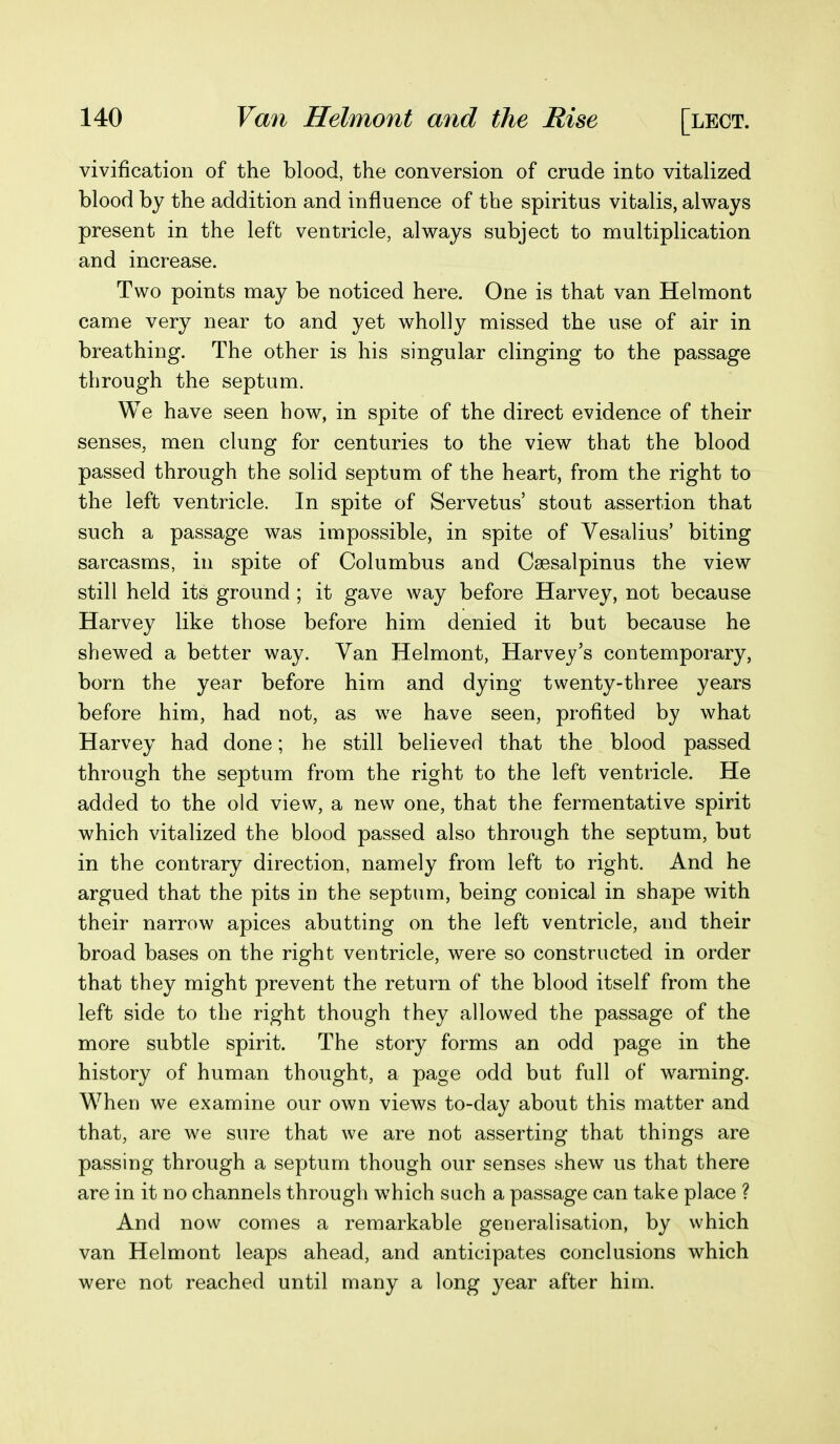 vivification of the blood, the conversion of crude into vitalized blood by the addition and influence of the spiritus vitalis, always present in the left ventricle, always subject to multiplication and increase. Two points may be noticed here. One is that van Helmont came very near to and yet wholly missed the use of air in breathing. The other is his singular clinging to the passage through the septum. We have seen how, in spite of the direct evidence of their senses, men clung for centuries to the view that the blood passed through the solid septum of the heart, from the right to the left ventricle. In spite of Servetus' stout assertion that such a passage was impossible, in spite of Vesalius' biting sarcasms, in spite of Columbus and Csesalpinus the view still held its ground ; it gave way before Harvey, not because Harvey like those before him denied it but because he shewed a better way. Van Helmont, Harvey's contemporary, born the year before him and dying twenty-three years before him, had not, as we have seen, profited by what Harvey had done; he still believed that the blood passed through the septum from the right to the left ventricle. He added to the old view, a new one, that the fermentative spirit which vitalized the blood passed also through the septum, but in the contrary direction, namely from left to right. And he argued that the pits in the septum, being conical in shape with their narrow apices abutting on the left ventricle, and their broad bases on the right ventricle, were so constructed in order that they might prevent the return of the blood itself from the left side to the right though they allowed the passage of the more subtle spirit. The story forms an odd page in the history of human thought, a page odd but full of warning. M^hen we examine our own views to-day about this matter and that, are we sure that we are not asserting that things are passing through a septum though our senses shew us that there are in it no channels through which such a passage can take place ? And now comes a remarkable generalisation, by which van Helmont leaps ahead, and anticipates conclusions which were not reached until many a long year after him.