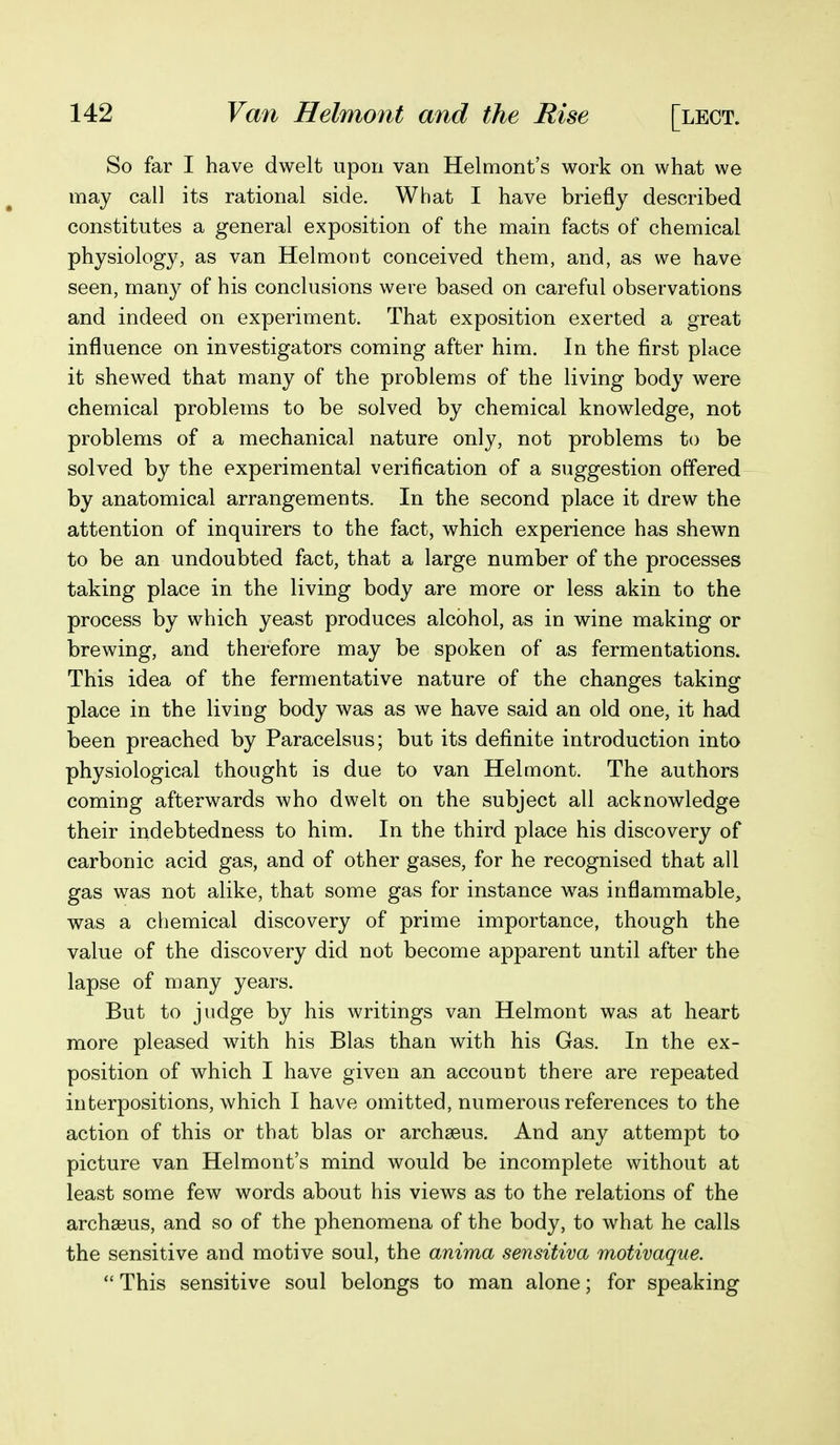 So far I have dwelt upon van Helmont's work on what we may call its rational side. What I have briefly described constitutes a general exposition of the main facts of chemical physiology, as van Helmont conceived them, and, as we have seen, many of his conclusions were based on careful observations and indeed on experiment. That exposition exerted a great influence on investigators coming after him. In the first place it shewed that many of the problems of the living body were chemical problems to be solved by chemical knowledge, not problems of a mechanical nature only, not problems to be solved by the experimental verification of a suggestion offered by anatomical arrangements. In the second place it drew the attention of inquirers to the fact, which experience has shewn to be an undoubted fact, that a large number of the processes taking place in the living body are more or less akin to the process by which yeast produces alcohol, as in wine making or brewing, and therefore may be spoken of as fermentations. This idea of the fermentative nature of the changes taking place in the living body was as we have said an old one, it had been preached by Paracelsus; but its definite introduction into physiological thought is due to van Helmont. The authors coming afterwards who dwelt on the subject all acknowledge their indebtedness to him. In the third place his discovery of carbonic acid gas, and of other gases, for he recognised that all gas was not alike, that some gas for instance was inflammable, was a chemical discovery of prime importance, though the value of the discovery did not become apparent until after the lapse of many years. But to judge by his writings van Helmont was at heart more pleased with his Bias than with his Gas. In the ex- position of which I have given an account there are repeated interpositions, which I have omitted, numerous references to the action of this or that bias or archseus. And any attempt to picture van Helmont's mind would be incomplete without at least some few words about his views as to the relations of the archa3us, and so of the phenomena of the body, to what he calls the sensitive and motive soul, the anima sensitiva motivaque.  This sensitive soul belongs to man alone; for speaking