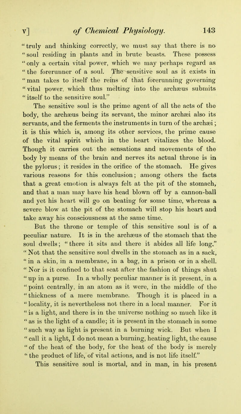 truly and thinking correctly, we must say that there is no  soul residing in plants and in brute beasts. These possess  only a certain vital power, which we may perhaps regard as  the forerunner of a soul. The sensitive soul as it exists in man takes to itself the reins of that forerunning governing  vital power, which thus melting into the archseus submits  itself to the sensitive soul. The sensitive soul is the prime agent of all the acts of the body, the archseus being its servant, the minor archsei also its servants, and the ferments the instruments in turn of the archsei; it is this which is, among its other services, the prime cause of the vital spirit which in the heart vitalizes the blood. Though it carries out the sensations and movements of the body by means of the brain and nerves its actual throne is in the pylorus ; it resides in the orifice of the stomach. He gives various reasons for this conclusion; among others the facts that a great emotion is always felt at the pit of the stomach, and that a man may have his head blown off by a cannon-ball and yet his heart will go on beating for some time, whereas a severe blow at the pit of the stomach will stop his heart and take away his consciousness at the same time. But the throne or temple of this sensitive soul is of a peculiar nature. It is in the archseus of the stomach that the soul dwells;  there it sits and there it abides all life long.  Not that the sensitive soul dwells in the stomach as in a sack,  in a skin, in a membrane, in a bag, in a prison or in a shell.  Nor is it confined to that seat after the fashion of things shut  up in a purse. In a wholly peculiar manner is it present, in a  point centrally, in an atom as it were, in the middle of the thickness of a mere membrane. Though it is placed in a  locality, it is nevertheless not there in a local manner. For it  is a light, and there is in the universe nothing so much like it  as is the light of a candle; it is present in the stomach in some  such way as light is present in a burning wick. But when I  call it a light, I do not mean a burning, heating light, the cause of the heat of the body, for the heat of the body is merely  the product of life, of vital actions, and is not life itself. This sensitive soul is mortal, and in man, in his present