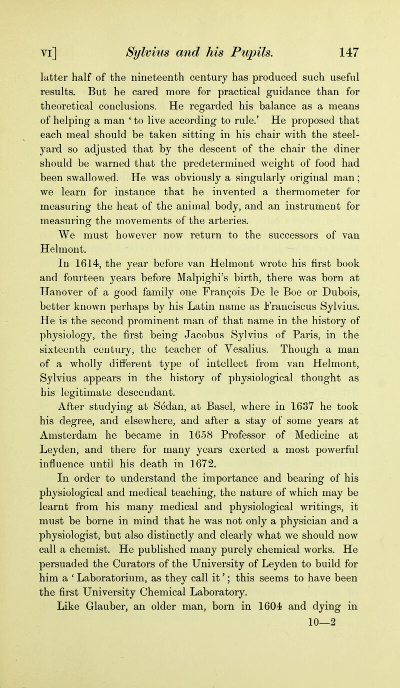latter half of the nineteenth century has produced such useful results. But he cared more for practical guidance than for theoretical couclusions. He regarded his balance as a means of helping a man ' to live according to rule.' He proposed that each meal should be taken sitting in his chair with the steel- yard so adjusted that by the descent of the chair the diner should be warned that the predetermined weight of food had been swallowed. He was obviously a singularly original man; we learn for instance that he invented a thermometer for measuring the heat of the animal body, and an instrument for measuring the movements of the arteries. We must however now return to the successors of van Helmont. In 1614, the year before van Helmont wrote his first book and fourteen years before Malpighi's birth, there was born at Hanover of a good family one FranQois De le Boe or Dubois, better known perhaps by his Latin name as Franciscus Sylvius. He is the second prominent man of that name in the history of physiology, the first being Jacobus Sylvius of Paris, in the sixteenth century, the teacher of Vesalius. Though a man of a wholly different type of intellect from van Helmont, Sylvius appears in the history of physiological thought as his legitimate descendant. After studying at Sedan, at Basel, w^here in 1637 he took his degree, and elsewhere, and after a stay of some years at Amsterdam he became in 1658 Professor of Medicine at Leyden, and there for many years exerted a most powerful influence until his death in 1672. In order to understand the importance and bearing of his physiological and medical teaching, the nature of which may be learnt from his many medical and physiological writings, it must be borne in mind that he was not only a physician and a physiologist, but also distinctly and clearly what we should now call a chemist. He published many purely chemical works. He persuaded the Curators of the University of Leyden to build for him a ' Laboratorium, as they call it'; this seems to have been the first University Chemical Laboratory. Like Glauber, an older man, born in 1604 and dying in 10—2