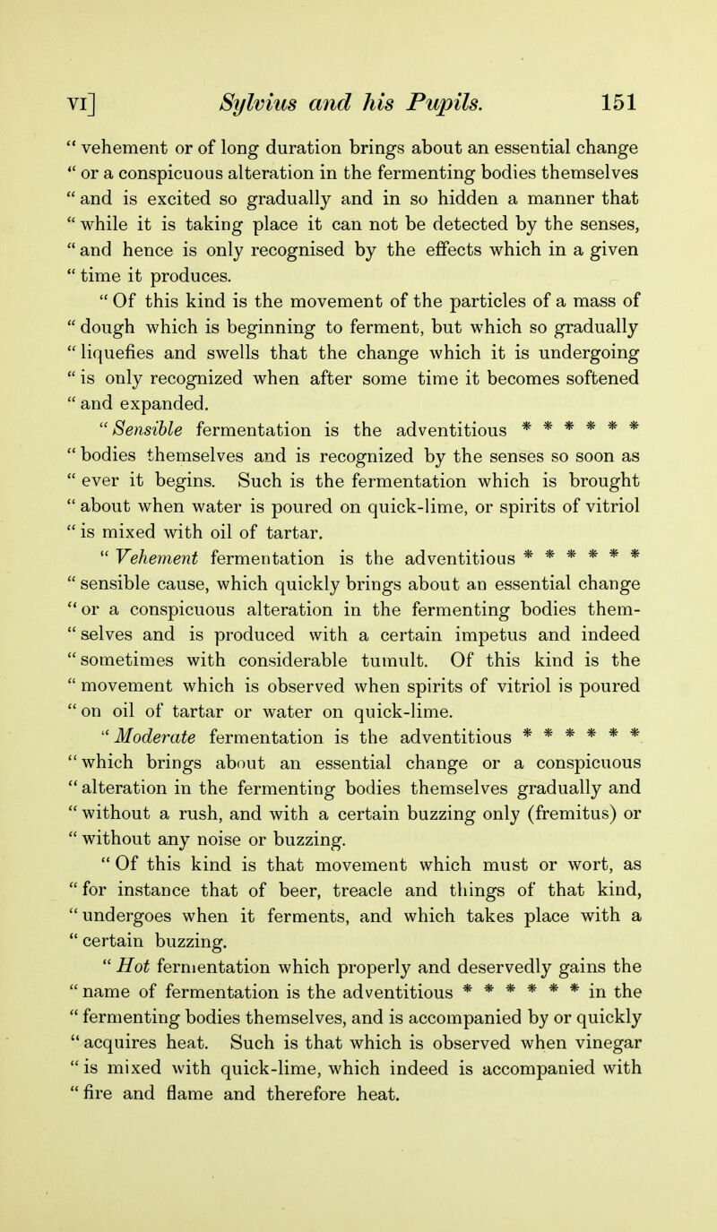  vehement or of long duration brings about an essential change  or a conspicuous alteration in the fermenting bodies themselves  and is excited so gradually and in so hidden a manner that  while it is taking place it can not be detected by the senses,  and hence is only recognised by the effects which in a given  time it produces.  Of this kind is the movement of the particles of a mass of  dough which is beginning to ferment, but which so gradually  liquefies and swells that the change which it is undergoing  is only recognized when after some time it becomes softened  and expanded. ''Sensible fermentation is the adventitious ******  bodies themselves and is recognized by the senses so soon as  ever it begins. Such is the fermentation which is brought  about when water is poured on quick-lime, or spirits of vitriol  is mixed with oil of tartar.  Vehement fermentation is the adventitious ****** sensible cause, which quickly brings about an essential change **or a conspicuous alteration in the fermenting bodies them-  s.elves and is produced with a certain impetus and indeed sometimes with considerable tumult. Of this kind is the  movement which is observed when spirits of vitriol is poured  on oil of tartar or water on quick-lime. '' Moderate fermentation is the adventitious ****** which brings about an essential change or a conspicuous  alteration in the fermenting bodies themselves gradually and  without a rush, and with a certain buzzing only (fremitus) or  without any noise or buzzing.  Of this kind is that movement which must or wort, as  for instance that of beer, treacle and things of that kind, undergoes when it ferments, and which takes place with a  certain buzzing.  Hot fermentation which properly and deservedly gains the  name of fermentation is the adventitious ****** in the  fermenting bodies themselves, and is accompanied by or quickly  acquires heat. Such is that which is observed when vinegar  is mixed with quick-lime, which indeed is accompanied with fire and flame and therefore heat.