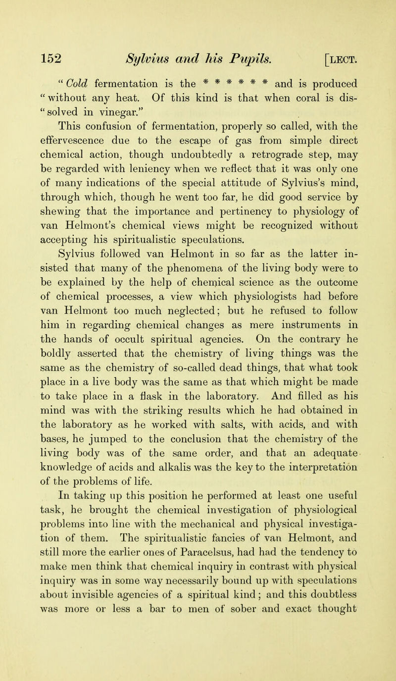  Gold fermentation is the ****** and is produced  without any heat. Of this kind is that when coral is dis- solved in vinegar. This confusion of fermentation, properly so called, with the effervescence due to the escape of gas from simple direct chemical action, though undoubtedly a retrograde step, may be regarded with leniency when we reflect that it was only one of many indications of the special attitude of Sylvius's mind, through which, though he went too far, he did good service by shewing that the importance and pertinency to physiology of van Helmont's chemical views might be recognized without accepting his spiritualistic speculations. Sylvius followed van Helmont in so far as the latter in- sisted that many of the phenomena of the living body were to be explained by the help of chernical science as the outcome of chemical processes, a view which physiologists had before van Helmont too much neglected; but he refused to follow him in regarding chemical changes as mere instruments in the hands of occult spiritual agencies. On the contrary he boldly asserted that the chemistry of living things was the same as the chemistry of so-called dead things, that what took place in a live body was the same as that which might be made to take place in a flask in the laboratory. And filled as his mind was with the striking results which he had obtained in the laboratory as he worked with salts, with acids, and with bases, he jumped to the conclusion that the chemistry of the living body was of the same order, and that an adequate knowledge of acids and alkalis was the key to the interpretation of the problems of life. In taking up this position he performed at least one useful task, he brought the chemical investigation of physiological problems into line wdth the mechanical and phj^sical investiga- tion of them. The spiritualistic fancies of van Helmont, and still more the earlier ones of Paracelsus, had had the tendency to make men think that chemical inquiry in contrast with physical inquiry was in some way necessarily bound up with speculations about invisible agencies of a spiritual kind; and this doubtless was more or less a bar to men of sober and exact thought