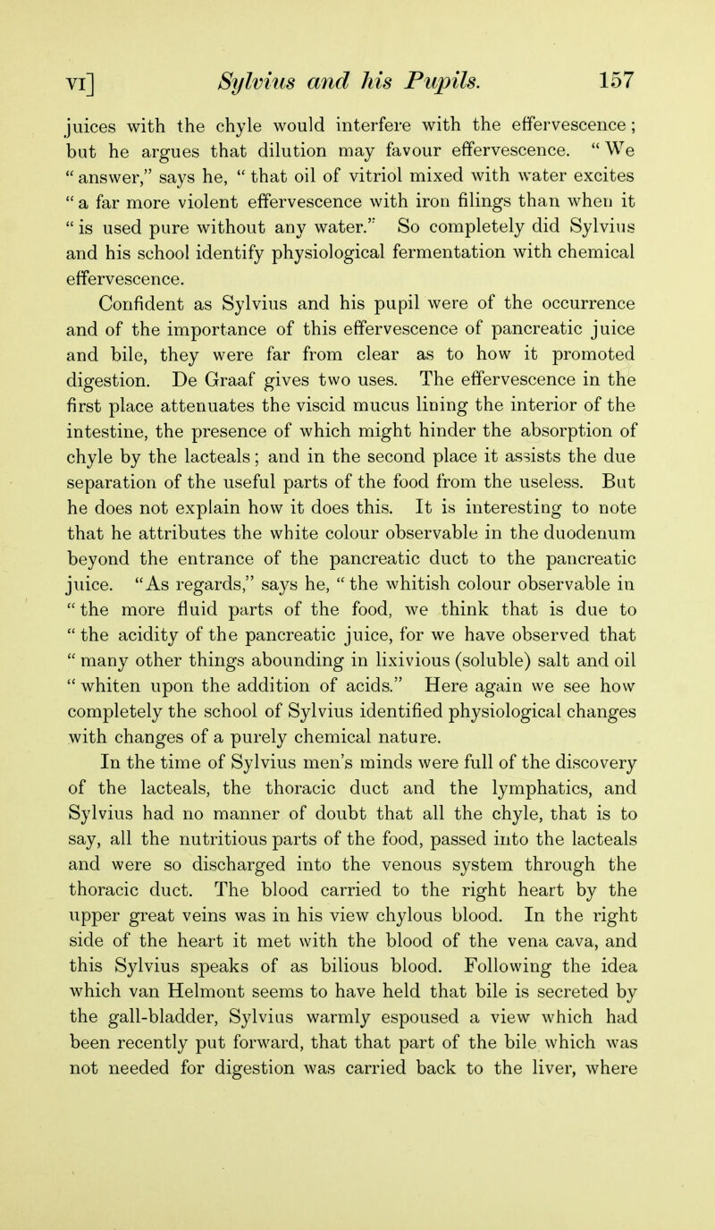 juices with the chyle would interfere with the effervescence ; but he argues that dilution may favour effervescence.  We  answer, says he,  that oil of vitriol mixed with water excites  a far more violent effervescence with iron filings than when it  is used pure without any water.'' So completely did Sylvius and his school identify physiological fermentation with chemical effervescence. Confident as Sylvius and his pupil were of the occurrence and of the importance of this effervescence of pancreatic juice and bile, they were far from clear as to how it promoted digestion. De Graaf gives two uses. The effervescence in the first place attenuates the viscid mucus lining the interior of the intestine, the presence of which might hinder the absorption of chyle by the lacteals; and in the second place it assists the due separation of the useful parts of the food from the useless. But he does not explain how it does this. It is interesting to note that he attributes the white colour observable in the duodenum beyond the entrance of the pancreatic duct to the pancreatic juice. As regards, says he, the whitish colour observable in  the more fluid parts of the food, we think that is due to  the acidity of the pancreatic juice, for we have observed that  many other things abounding in lixivious (soluble) salt and oil  whiten upon the addition of acids. Here again we see how completely the school of Sylvius identified physiological changes with changes of a purely chemical nature. In the time of Sylvius men's minds were full of the discovery of the lacteals, the thoracic duct and the lymphatics, and Sylvius had no manner of doubt that all the chyle, that is to say, all the nutritious parts of the food, passed into the lacteals and were so discharged into the venous system through the thoracic duct. The blood carried to the right heart by the upper great veins was in his view chylous blood. In the right side of the heart it met with the blood of the vena cava, and this Sylvius speaks of as bilious blood. Following the idea which van Helmont seems to have held that bile is secreted by the gall-bladder, Sylvius warmly espoused a view which had been recently put forward, that that part of the bile which was not needed for digestion was carried back to the liver, where