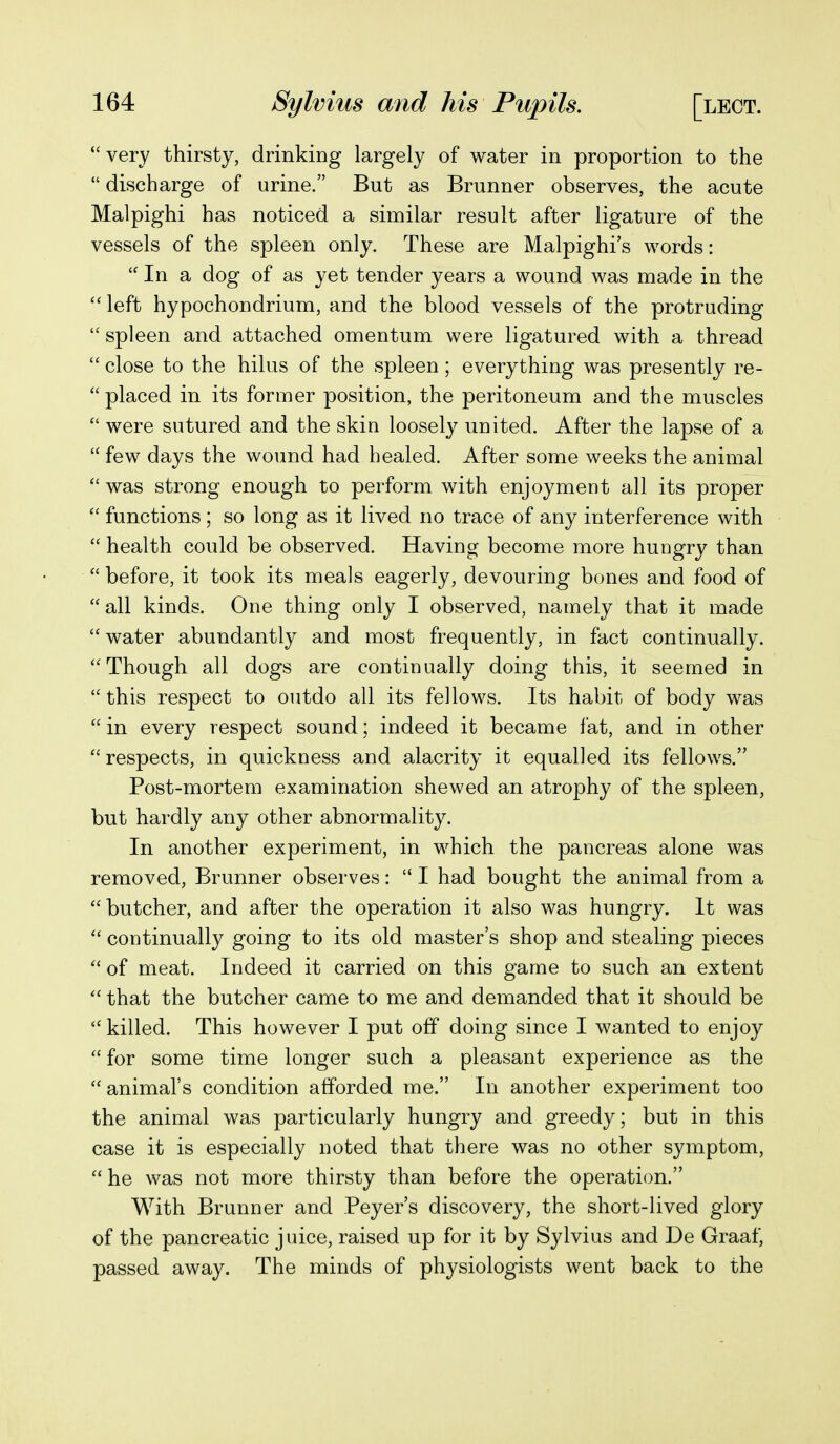  very thirsty, drinking largely of water in proportion to the  discharge of urine. But as Brunner observes, the acute Malpighi has noticed a similar result after ligature of the vessels of the spleen only. These are Malpighi's words:  In a dog of as yet tender years a wound was made in the  left hypochondrium, and the blood vessels of the protruding  spleen and attached omentum were ligatured with a thread  close to the hilus of the spleen; everything was presently re-  placed in its former position, the peritoneum and the muscles  were sutured and the skin loosely united. After the lapse of a  few days the wound had healed. After some weeks the animal  was strong enough to perform with enjoyment all its proper  functions; so long as it lived no trace of any interference with  health could be observed. Having become more hungry than  before, it took its meals eagerly, devouring bones and food of all kinds. One thing only I observed, namely that it made water abundantly and most frequently, in fact continually. Though all dogs are continually doing this, it seemed in this respect to outdo all its fellows. Its habit of body was  in every respect sound; indeed it became fat, and in other respects, in quickness and alacrity it equalled its fellows. Post-mortem examination shewed an atrophy of the spleen, but hardly any other abnormality. In another experiment, in which the pancreas alone was removed, Brunner observes:  I had bought the animal from a butcher, and after the operation it also was hungry. It was  continually going to its old master's shop and stealing pieces  of meat. Indeed it carried on this game to such an extent  that the butcher came to me and demanded that it should be  killed. This however I put off doing since I wanted to enjoy  for some time longer such a pleasant experience as the animal's condition afforded me. In another experiment too the animal was particularly hungry and greedy; but in this case it is especially noted that there was no other symptom,  he was not more thirsty than before the operation. With Brunner and Beyer's discovery, the short-lived glory of the pancreatic juice, raised up for it by Sylvius and De Graaf, passed away. The minds of physiologists went back to the