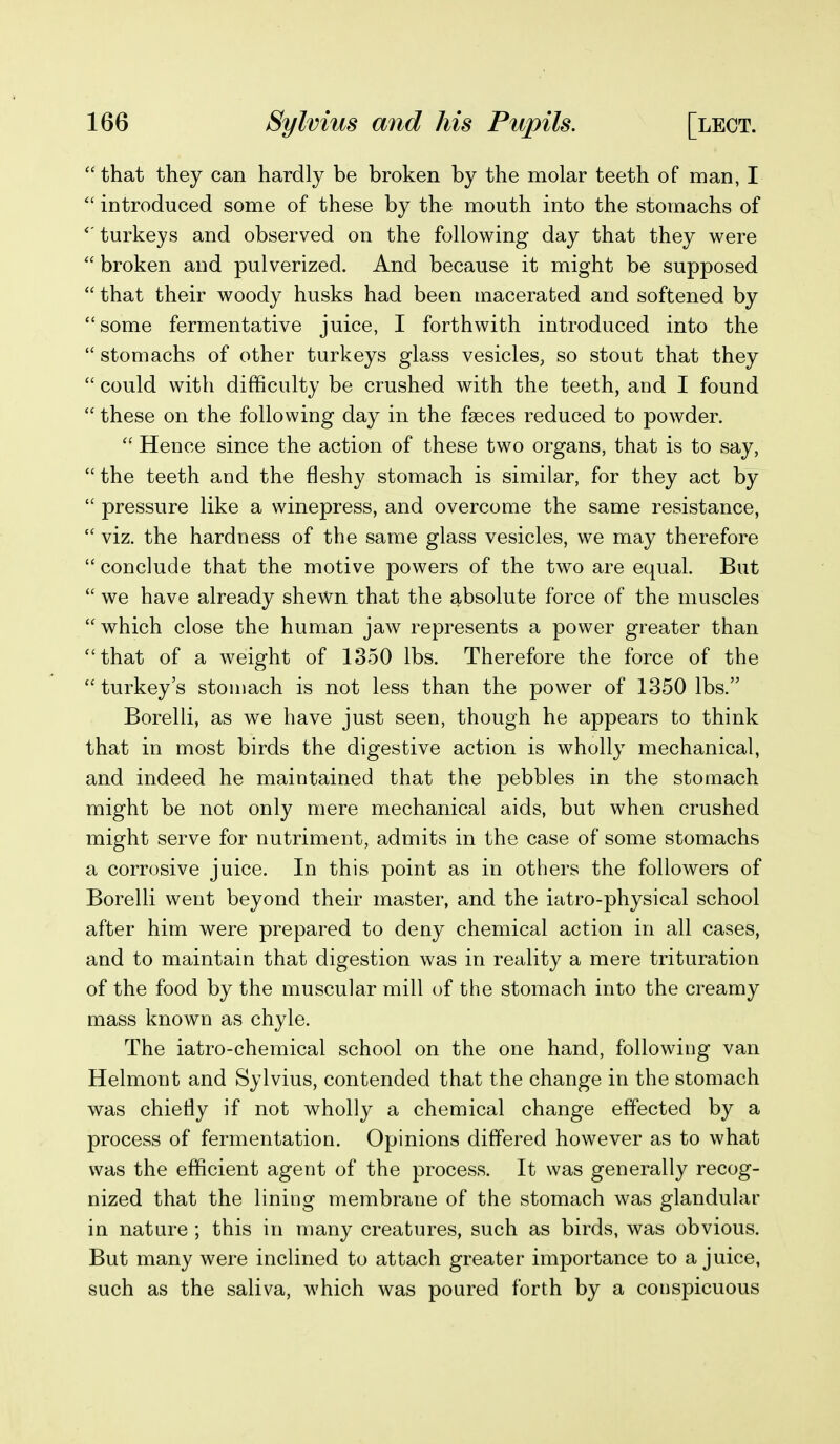 that they can hardly be broken by the molar teeth of man, I  introduced some of these by the mouth into the stomachs of turkeys and observed on the following day that they were  broken and pulverized. And because it might be supposed  that their woody husks had been macerated and softened by some fermentative juice, I forthwith introduced into the  stomachs of other turkeys glass vesicles, so stout that they  could with difficulty be crushed with the teeth, and I found  these on the following day in the faeces reduced to powder.  Hence since the action of these two organs, that is to say,  the teeth and the fleshy stomach is similar, for they act by  pressure like a winepress, and overcome the same resistance,  viz. the hardness of the same glass vesicles, we may therefore  conclude that the motive powers of the two are equal. But  we have already shewn that the absolute force of the muscles which close the human jaw represents a power greater than that of a weight of 1350 lbs. Therefore the force of the  turkey's stomach is not less than the power of 1350 lbs. Borelli, as we have just seen, though he appears to think that in most birds the digestive action is wholly mechanical, and indeed he maintained that the pebbles in the stomach might be not only mere mechanical aids, but when crushed might serve for nutriment, admits in the case of some stomachs a corrosive juice. In this point as in others the followers of Borelli went beyond their master, and the iatro-physical school after him were prepared to deny chemical action in all cases, and to maintain that digestion was in reality a mere trituration of the food by the muscular mill of the stomach into the creamy mass known as chyle. The iatro-chemical school on the one hand, following van Helmont and Sylvius, contended that the change in the stomach was chiefly if not wholly a chemical change effected by a process of fermentation. Opinions differed however as to what was the efficient agent of the process. It was generally recog- nized that the lining membrane of the stomach was glandular in nature ; this in many creatures, such as birds, was obvious. But many were inclined to attach greater importance to a juice, such as the saliva, which was poured forth by a conspicuous