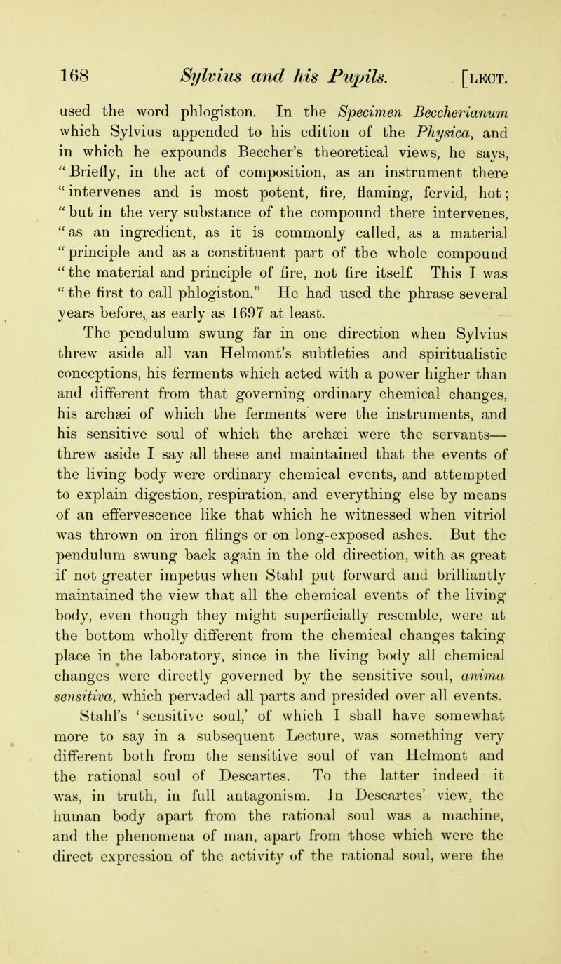 used the word phlogiston. In the Specimen Beccherianum which Sylvius appended to his edition of the Physica, and in which he expounds Beccher's theoretical views, he says,  Briefly, in the act of composition, as an instrument there  intervenes and is most potent, Are, flaming, fervid, hot;  but in the very substance of the compound there intervenes, as an ingredient, as it is commonly called, as a material principle and as a constituent part of the whole compound the material and principle of fire, not fire itself. This I was  the first to call phlogiston. He had used the phrase several years before, as early as 1697 at least. The pendulum swung far in one direction when Sylvius threw aside all van Helmont's subtleties and spiritualistic conceptions, his ferments which acted with a power higher than and different from that governing ordinary chemical changes, his archsei of which the ferments were the instruments, and his sensitive soul of w^hich the archsei were the servants— threw aside I say all these and maintained that the events of the living body were ordinary chemical events, and attempted to explain digestion, respiration, and everything else by means of an effervescence like that which he witnessed when vitriol was thrown on iron filings or on long-exposed ashes. But the penduUim swung back again in the old direction, with as great if not greater impetus when Stahl put forward and brilliantly maintained the view that all the chemical events of the living body, even though they might superficially resemble, were at the bottom wholly different from the chemical changes taking- place in the laboratory, since in the living body all chemical changes were directly governed by the sensitive soul, anima seiisitiva, which pervaded all parts and presided over all events. Stahl's ' sensitive soul,' of which I shall have somewhat more to say in a subsequent Lecture, was something very different both from the sensitive soul of van Helmont and the rational soul of Descartes. To the latter indeed it was, in truth, in full antagonism. In Descartes' view, the human body apart from the rational soul was a machine, and the phenomena of man, apart from those which were the direct expression of the activity of the rational soul, were the