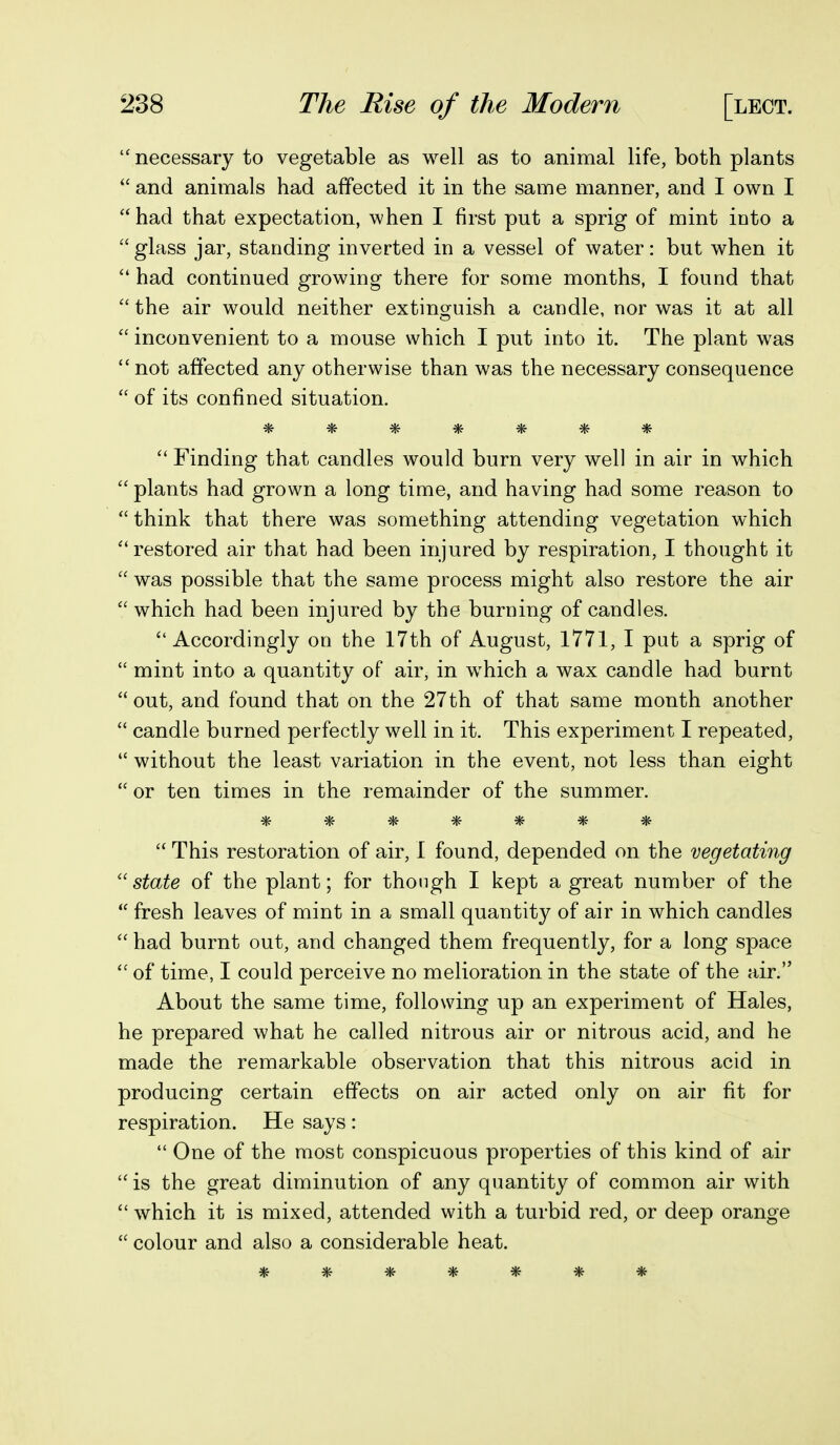 necessary to vegetable as well as to animal life, both plants  and animals had affected it in the same manner, and I own I  had that expectation, when I first put a sprig of mint into a  glass jar, standing inverted in a vessel of water: but when it  had continued growing there for some months, I found that  the air would neither extinguish a candle, nor was it at all  inconvenient to a mouse which I put into it. The plant was not affected any otherwise than was the necessary consequence  of its confined situation. ^ ^ ^ ^ ^ ^ ^ Finding that candles would burn very well in air in which  plants had grown a long time, and having had some reason to  think that there was something attending vegetation which ''restored air that had been injured by respiration, I thought it  was possible that the same process might also restore the air  which had been injured by the burning of candles. Accordingly on the 17th of August, 1771, I put a sprig of  mint into a quantity of air, in which a wax candle had burnt  out, and found that on the 27th of that same month another  candle burned perfectly well in it. This experiment I repeated,  without the least variation in the event, not less than eight  or ten times in the remainder of the summer. *******  This restoration of air, 1 found, depended on the vegetating ''state of the plant; for though I kept a great number of the  fresh leaves of mint in a small quantity of air in which candles  had burnt out, and changed them frequently, for a long space  of time, I could perceive no melioration in the state of the air. About the same time, following up an experiment of Hales, he prepared what he called nitrous air or nitrous acid, and he made the remarkable observation that this nitrous acid in producing certain effects on air acted only on air fit for respiration. He says:  One of the most conspicuous properties of this kind of air  is the great diminution of any quantity of common air with  which it is mixed, attended with a turbid red, or deep orange  colour and also a considerable heat. *******