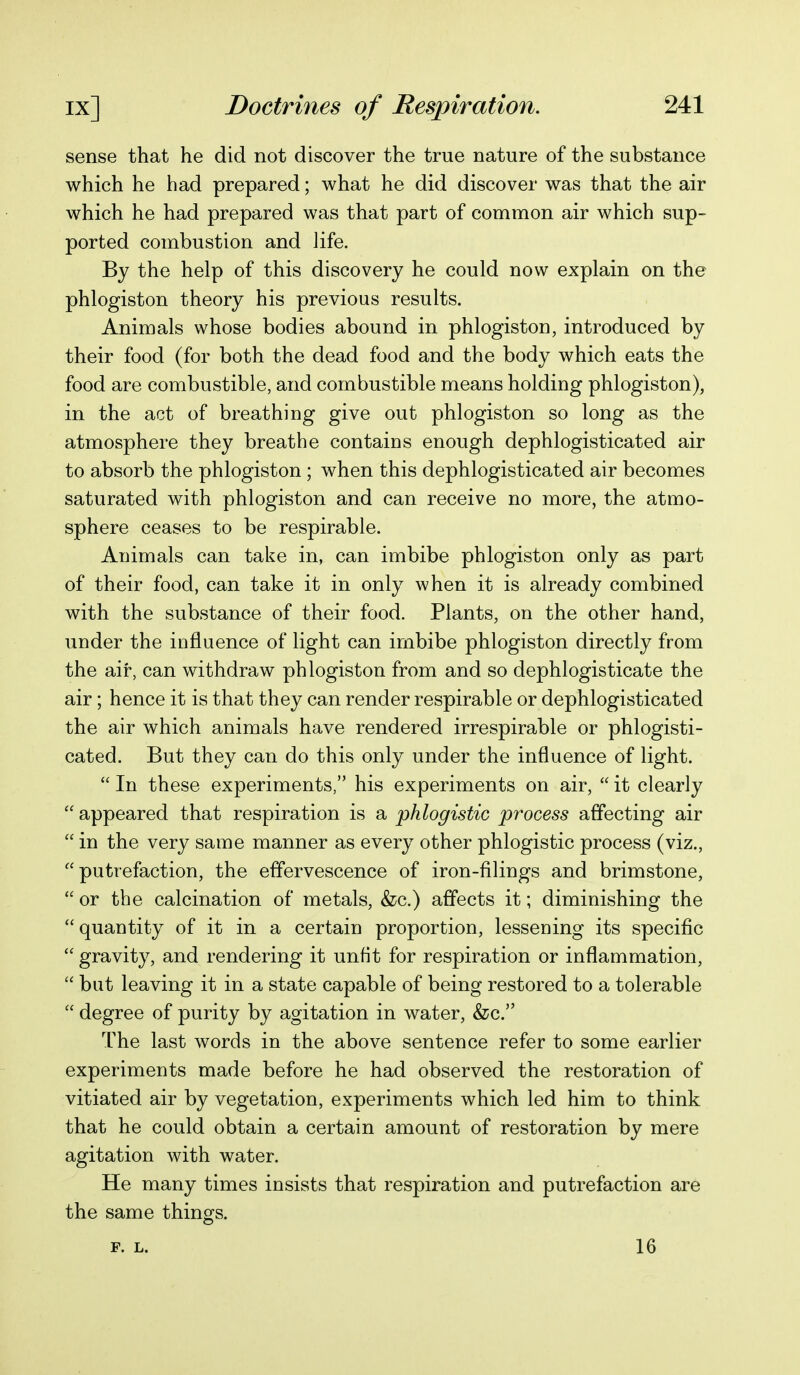 sense that he did not discover the true nature of the substance which he had prepared; what he did discover was that the air which he had prepared was that part of common air which sup- ported combustion and Jife. By the help of this discovery he could now explain on the phlogiston theory his previous results. Animals whose bodies abound in phlogiston, introduced by their food (for both the dead food and the body which eats the food are combustible, and combustible means holding phlogiston), in the act of breathing give out phlogiston so long as the atmosphere they breathe contains enough dephlogisticated air to absorb the phlogiston; when this dephlogisticated air becomes saturated with phlogiston and can receive no more, the atmo- sphere ceases to be respirable. Animals can take in, can imbibe phlogiston only as part of their food, can take it in only when it is already combined with the substance of their food. Plants, on the other hand, under the influence of light can imbibe phlogiston directly from the air, can withdraw phlogiston from and so dephlogisticate the air; hence it is that they can render respirable or dephlogisticated the air which animals have rendered irrespirable or phlogisti- cated. But they can do this only under the influence of light.  In these experiments, his experiments on air,  it clearly  appeared that respiration is a phlogistic process affecting air  in the very same manner as every other phlogistic process (viz., putrefaction, the effervescence of iron-filings and brimstone,  or the calcination of metals, &c.) affects it; diminishing the quantity of it in a certain proportion, lessening its specific  gravity, and rendering it unfit for respiration or inflammation,  but leaving it in a state capable of being restored to a tolerable  degree of purity by agitation in water, &c. The last words in the above sentence refer to some earlier experiments made before he had observed the restoration of vitiated air by vegetation, experiments which led him to think that he could obtain a certain amount of restoration by mere agitation with water. He many times insists that respiration and putrefaction are the same things. F. L. 16