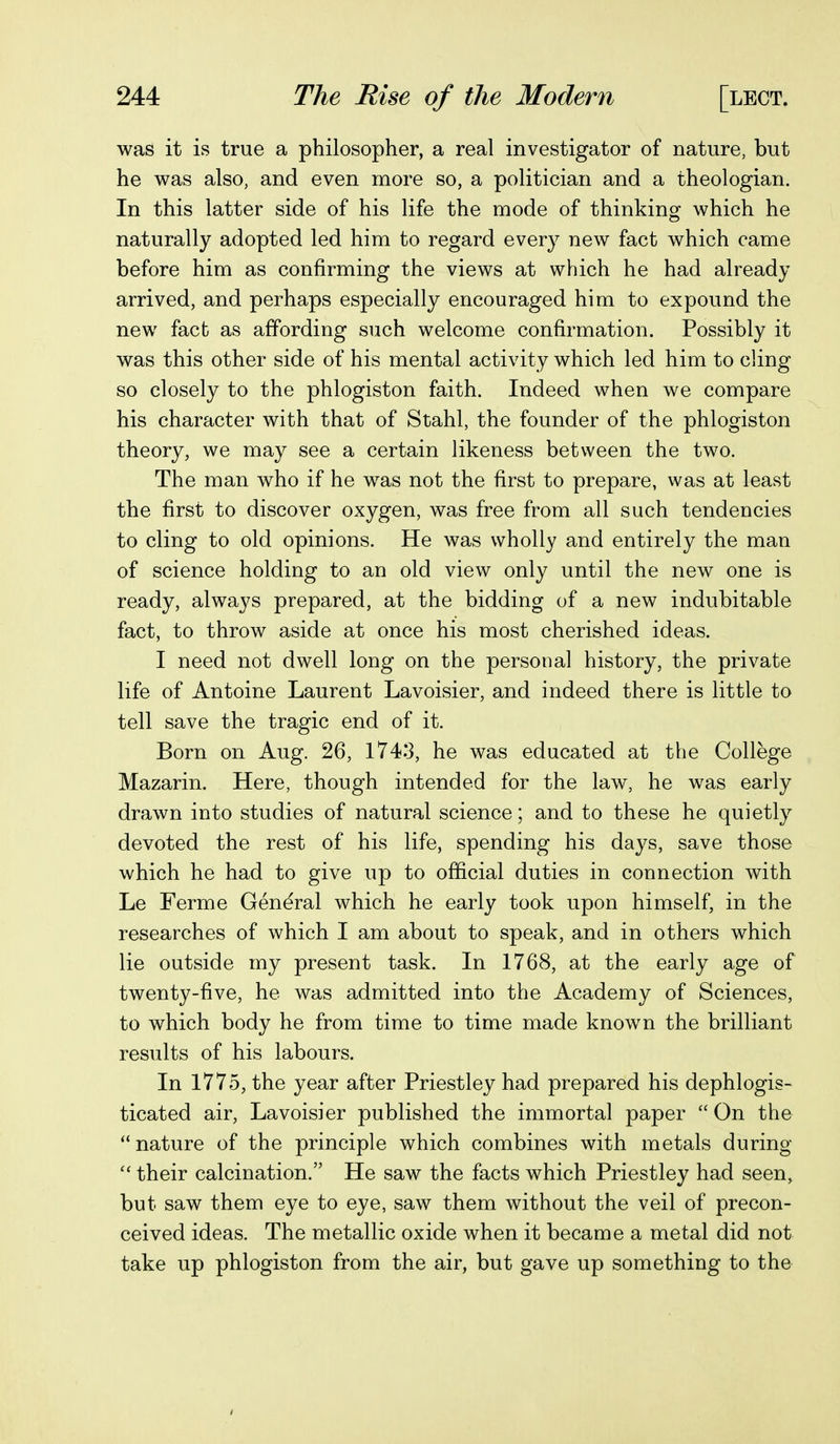 was it is true a philosopher, a real investigator of nature, but he was also, and even more so, a politician and a theologian. In this latter side of his life the mode of thinking which he naturally adopted led him to regard every new fact which came before him as confirming the views at which he had already arrived, and perhaps especially encouraged him to expound the new fact as affording such welcome confirmation. Possibly it was this other side of his mental activity which led him to cling so closely to the phlogiston faith. Indeed when we compare his character with that of Stahl, the founder of the phlogiston theory, we may see a certain likeness between the two. The man who if he was not the first to prepare, was at least the first to discover oxygen, was free from all such tendencies to cling to old opinions. He was wholly and entirely the man of science holding to an old view only until the new one is ready, always prepared, at the bidding of a new indubitable fact, to throw aside at once his most cherished ideas. I need not dwell long on the personal history, the private life of Antoine Laurent Lavoisier, and indeed there is little to tell save the tragic end of it. Born on Aug. 26, 1743, he was educated at the College Mazarin. Here, though intended for the law, he was early drawn into studies of natural science; and to these he quietly devoted the rest of his life, spending his days, save those which he had to give up to official duties in connection with Le Ferme General which he early took upon himself, in the researches of which I am about to speak, and in others which lie outside my present task. In 1768, at the early age of twenty-five, he was admitted into the Academy of Sciences, to which body he from time to time made known the brilliant results of his labours. In 1775, the year after Priestley had prepared his dephlogis- ticated air, Lavoisier published the immortal paper  On the nature of the principle which combines with metals during  their calcination. He saw the facts which Priestley had seen, but saw them eye to eye, saw them without the veil of precon- ceived ideas. The metallic oxide when it became a metal did not take up phlogiston from the air, but gave up something to the