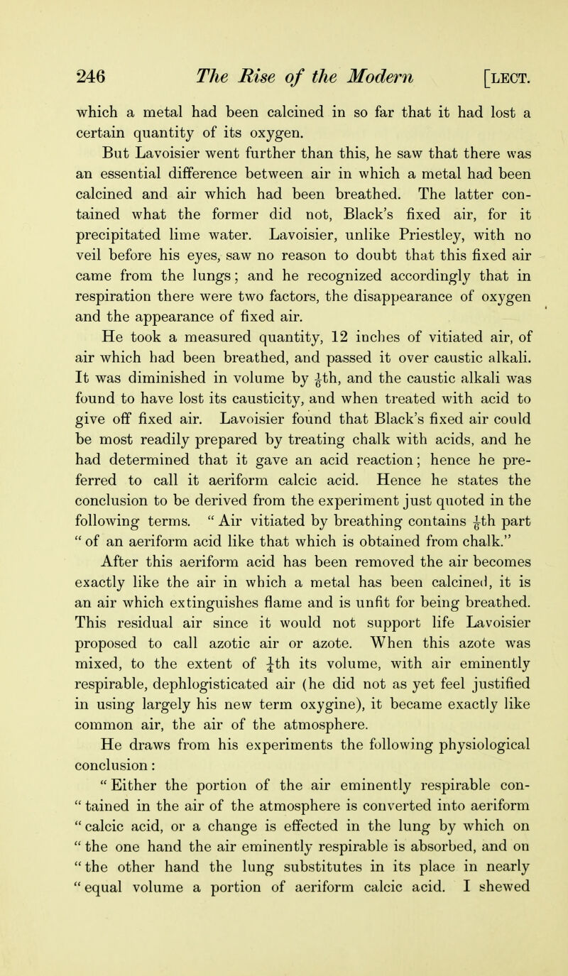 which a metal had been calcined in so far that it had lost a certain quantity of its oxygen. But Lavoisier went further than this, he saw that there was an essential difference between air in which a metal had been calcined and air which had been breathed. The latter con- tained what the former did not, Black's fixed air, for it precipitated lime water. Lavoisier, unlike Priestley, with no veil before his eyes, saw no reason to doubt that this fixed air came from the lungs; and he recognized accordingly that in respiration there were two factors, the disappearance of oxygen and the appearance of fixed air. He took a measured quantity, 12 inches of vitiated air, of air which had been breathed, and passed it over caustic alkali. It was diminished in volume by ^th, and the caustic alkali was found to have lost its causticity, and when treated with acid to give off fixed air. Lavoisier found that Black's fixed air could be most readily prepared by treating chalk with acids, and he had determined that it gave an acid reaction; hence he pre- ferred to call it aeriform calcic acid. Hence he states the conclusion to be derived from the experiment just quoted in the following terms.  Air vitiated by breathing contains ^th part  of an aeriform acid like that which is obtained from chalk. After this aeriform acid has been removed the air becomes exactly like the air in which a metal has been calcineii, it is an air which extinguishes flame and is unfit for being breathed. This residual air since it would not support life Lavoisier proposed to call azotic air or azote. When this azote was mixed, to the extent of Jth its volume, with air eminently respirable, dephlogisticated air (he did not as yet feel justified in using largely his new term oxygine), it became exactly like common air, the air of the atmosphere. He draws from his experiments the following physiological conclusion:  Either the portion of the air eminently respirable con-  tained in the air of the atmosphere is converted into aeriform  calcic acid, or a change is effected in the lung by which on  the one hand the air eminently respirable is absorbed, and on the other hand the lung substitutes in its place in nearly  equal volume a portion of aeriform calcic acid. I shewed