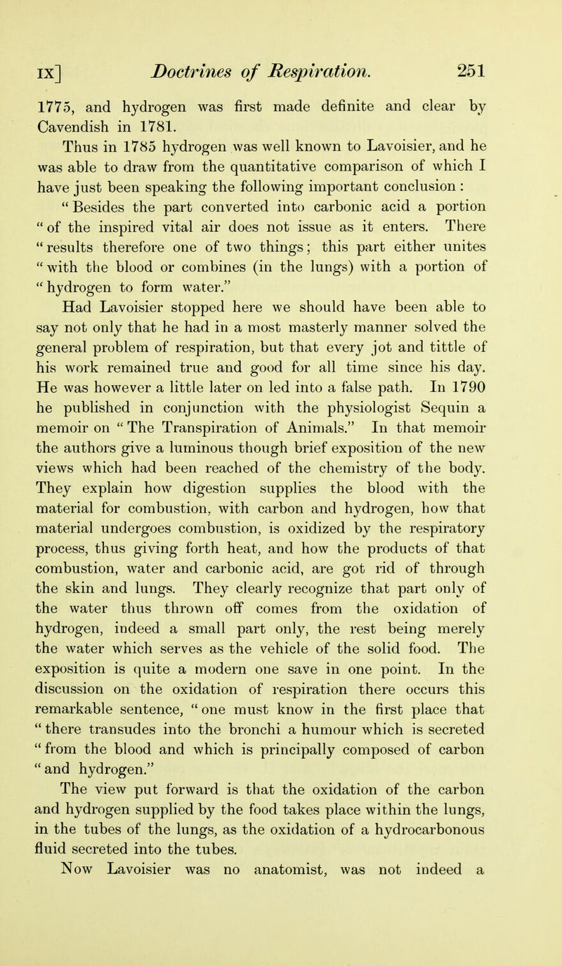 1775, and hydrogen was first made definite and clear by Cavendish in 1781. Thus in 1785 hydrogen was well known to Lavoisier, and he was able to draw from the quantitative comparison of which I have just been speaking the following important conclusion :  Besides the part converted into carbonic acid a portion  of the inspired vital air does not issue as it enters. There  results therefore one of two things; this part either unites with the blood or combines (in the lungs) with a portion of  hydrogen to form water. Had Lavoisier stopped here we should have been able to say not only that he had in a most masterly manner solved the general problem of respiration, but that every jot and tittle of his work remained true and good for all time since his day. He was however a little later on led into a false path. In 1790 he published in conjunction with the physiologist Sequin a memoir on  The Transpiration of Animals. In that memoir the authors give a luminous though brief exposition of the new views which had been reached of the chemistry of the body. They explain how digestion supplies the blood with the material for combustion, with carbon and hydrogen, how that material undergoes combustion, is oxidized by the respiratory process, thus giving forth heat, and how the products of that combustion, water and carbonic acid, are got rid of through the skin and lungs. They clearly recognize that part only of the water thus thrown off comes from the oxidation of hydrogen, indeed a small part only, the rest being merely the water which serves as the vehicle of the solid food. The exposition is quite a modern one save in one point. In the discussion on the oxidation of respiration there occurs this remarkable sentence,  one must know in the first place that  there transudes into the bronchi a humour which is secreted  from the blood and which is principally composed of carbon and hydrogen. The view put forward is that the oxidation of the carbon and hydrogen supplied by the food takes place within the lungs, in the tubes of the lungs, as the oxidation of a hydrocarbonous fluid secreted into the tubes. Now Lavoisier was no anatomist, was not indeed a