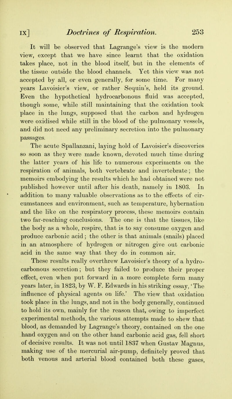 It will be observed that Lagrange's view is the modern view, except that we have since learnt that the oxidation takes place, not in the blood itself, but in the elements of the tissue outside the blood channels. Yet this view was not accepted by all, or even generally, for some time. For many years Lavoisier's view, or rather Sequin's, held its ground. Even the hypothetical hydrocarbonous fluid was accepted, though some, while still maintaining that the oxidation took place in the lungs, supposed that the carbon and hydrogen were oxidised while still in the blood of the pulmonary vessels, and did not need any preliminary secretion into the pulmonary passages. The acute Spallanzani, laying hold of Lavoisier's discoveries so soon as they were made known, devoted much time during the latter years of his life to numerous experiments on the respiration of animals, both vertebrate and invertebrate; the memoirs embodying the results which he had obtained were not published however until after his death, namely in 1803. In addition to many valuable observations as to the effects of cir- cumstances and environment, such as temperature, hybernation and the like on the respiratory process, these memoirs contain two far-reaching conclusions. The one is that the tissues, like the body as a whole, respire, that is to say consume oxygen and produce carbonic acid; the other is that animals (snails) placed in an atmosphere of hydrogen or nitrogen give out carbonic acid in the same way that they do in common air. These results really overthrew Lavoisier's theory of a hydro- carbonous secretion; but they failed to produce their proper effect, even when put forward in a more complete form many years later, in 1823, by W. F. Edwards in his striking essay, 'The influence of physical agents on life.' The view that oxidation took place in the lungs, and not in the body generally, continued to hold its own, mainly for the reason that, owing to imperfect experimental methods, the various attempts made to shew that blood, as demanded by Lagrange's theory, contained on the one hand oxygen and on the other hand carbonic acid gas, fell short of decisive results. It was not until 1837 when Gustav Magnus, making use of the mercurial air-pump, definitely proved that both venous and arterial blood contained both these gases.