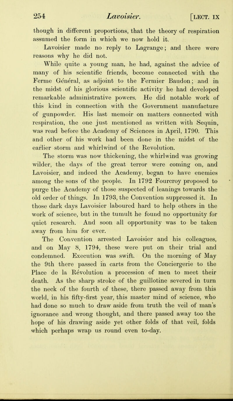 though in different proportions, that the theory of respiration assumed the form in which we now hold it. Lavoisier made no reply to Lagrange; and there were reasons why he did not. While quite a young man, he had, against the advice of many of his scientific friends, become connected with the Ferme General, as adjoint to the Fermier Baudon; and in the midst of his glorious scientific activity he had developed remarkable administrative powers. He did notable work of this kind in connection with the Government manufacture of gunpowder. His last memoir on matters connected with respiration, the one just mentioned as written with Sequin, was read before the Academy of Sciences in April, 1790. This and other of his work had been done in the midst of the earlier storm and whirlwind of the Revolution. The storm was now thickening, the whirlwind was growing wilder, the days of the great terror were coming on, and Lavoisier, and indeed the Academy, began to have enemies among the sons of the people. In 1792 Fourcroy proposed to purge the Academy of those suspected of leanings towards the old order of things. In 1793, the Convention suppressed it. In those dark days Lavoisier laboured hard to help others in the work of science, but in the tumult he found no opportunity for quiet research. And soon all opportunity was to be taken away from him for ever. The Convention arrested Lavoisier and his colleagues, and on May 8, 1794, these were put on their trial and condemned. Execution was swift. On the morning of May the 9th there passed in carts from the Conciergerie to the Place de la Revolution a procession of men to meet their death. As the sharp stroke of the guillotine severed in turn the neck of the fourth of these, there passed away from this world, in his fifty-first year, this master mind of science, who had done so much to draw aside from truth the veil of man s ignorance and wrong thought, and there passed away too the hope of his drawing aside yet other folds of that veil, folds which perhaps wrap us round even to-day.