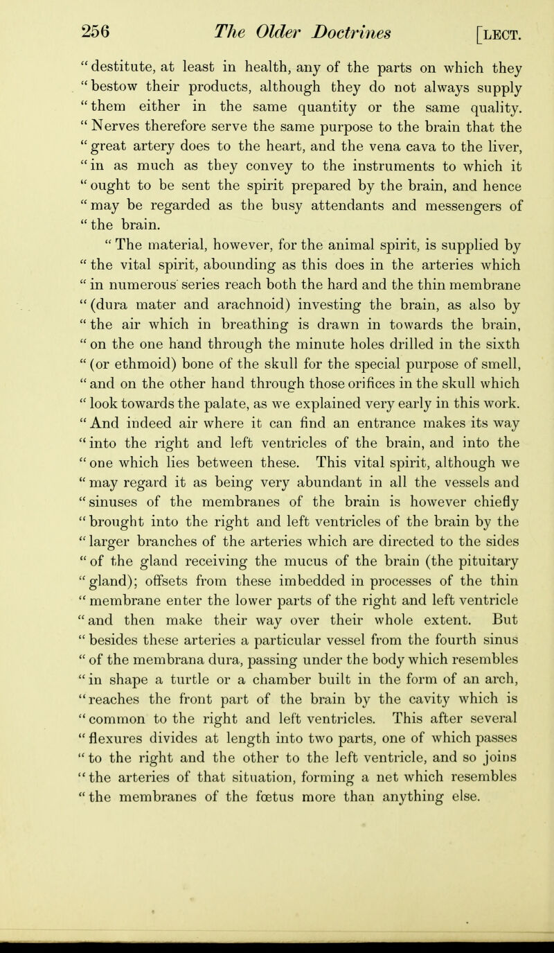  destitute, at least in health, any of the parts on which they bestow their products, although they do not always supply them either in the same quantity or the same quality.  Nerves therefore serve the same purpose to the brain that the  great artery does to the heart, and the vena cava to the liver, in as much as they convey to the instruments to which it  ought to be sent the spirit prepared by the brain, and hence may be regarded as the busy attendants and messengers of  the brain.  The material, however, for the animal spirit, is supplied by  the vital spirit, abounding as this does in the arteries which  in numerous' series reach both the hard and the thin membrane  (dura mater and arachnoid) investing the brain, as also by  the air which in breathing is drawn in towards the brain,  on the one hand through the minute holes drilled in the sixth (or ethmoid) bone of the skull for the special purpose of smell,  and on the other hand through those orifices in the skull which  look towards the palate, as we explained very early in this work.  And indeed air where it can find an entrance makes its way  into the right and left ventricles of the brain, and into the  one which lies between these. This vital spirit, although we  may regard it as being very abundant in all the vessels and sinuses of the membranes of the brain is however chiefly  brought into the right and left ventricles of the brain by the  larger branches of the arteries which are directed to the sides  of the gland receiving the mucus of the brain (the pituitary gland); offsets from these imbedded in processes of the thin  membrane enter the lower parts of the right and left ventricle  and then make their way over their whole extent. But  besides these arteries a particular vessel from the fourth sinus  of the membrana dura, passing under the body which resembles  in shape a turtle or a chamber built in the form of an arch, reaches the front part of the brain by the cavity which is  common to the right and left ventricles. This after several  flexures divides at length into two parts, one of which passes  to the right and the other to the left ventricle, and so joins the arteries of that situation, forming a net which resembles  the membranes of the foetus more than anything else.