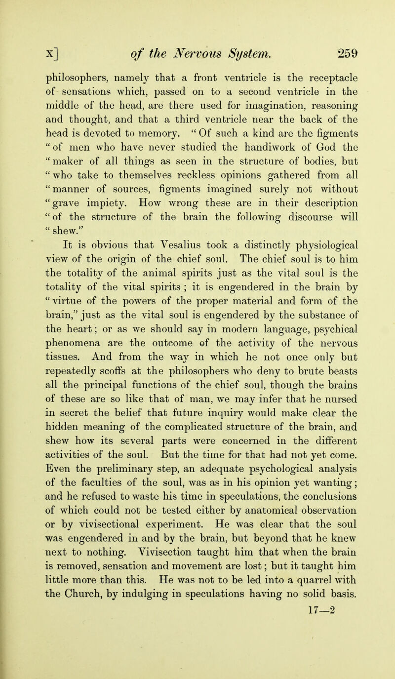 philosophers, namely that a front ventricle is the receptacle of sensations which, passed on to a second ventricle in the middle of the head, are there used for imagination, reasoning and thought, and that a third ventricle near the back of the head is devoted to memory.  Of such a kind are the figments of men who have never studied the handiwork of God the maker of all things as seen in the structure of bodies, but  who take to themselves reckless opinions gathered from all manner of sources, figments imagined surely not without grave impiety. How wrong these are in their description  of the structure of the brain the following discourse will  shew. It is obvious that Vesalius took a distinctly physiological view of the origin of the chief soul. The chief soul is to him the totality of the animal spirits just as the vital soul is the totality of the vital spirits ; it is engendered in the brain by virtue of the powers of the proper material and form of the brain, just as the vital soul is engendered by the substance of the heart; or as we should say in modern language, psychical phenomena are the outcome of the activity of the nervous tissues. And from the way in which he not once only but repeatedly scoffs at the philosophers who deny to brute beasts all the principal functions of the chief soul, though the brains of these are so like that of man, we may infer that he nursed in secret the belief that future inquiry would make clear the hidden meaning of the complicated structure of the brain, and shew how its several parts were concerned in the different activities of the soul. But the time for that had not yet come. Even the preliminary step, an adequate psychological analysis of the faculties of the soul, was as in his opinion yet wanting; and he refused to waste his time in speculations, the conclusions of which could not be tested either by anatomical observation or by vivisectional experiment. He was clear that the soul was engendered in and by the brain, but beyond that he knew next to nothing. Vivisection taught him that when the brain is removed, sensation and movement are lost; but it taught him little more than this. He was not to be led into a quarrel with the Church, by indulging in speculations having no solid basis. 17—2