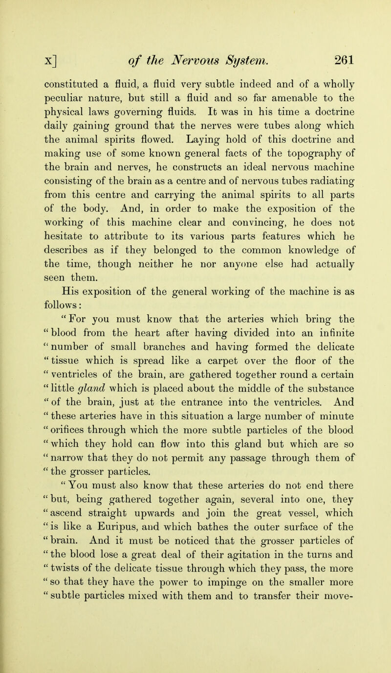 constituted a fluid, a fluid very subtle indeed and of a wholly peculiar nature, but still a fluid and so far amenable to the physical laws governing fluids. It was in his time a doctrine daily gaining ground that the nerves were tubes along which the animal spirits flowed. Laying hold of this doctrine and making use of some known general facts of the topography of the brain and nerves, he constructs an ideal nervous machine consisting of the brain as a centre and of nervous tubes radiating from this centre and carrying the animal spirits to all parts of the body. And, in order to make the exposition of the working of this machine clear and convincing, he does not hesitate to attribute to its various parts features which he describes as if they belonged to the common knowledge of the time, though neither he nor anyone else had actually seen them. His exposition of the general working of the machine is as follows: For you must know that the arteries which bring the  blood from the heart after having divided into an infinite  number of small branches and having formed the delicate tissue which is spread like a carpet over the floor of the  ventricles of the brain, are gathered together round a certain  little gland which is placed about the middle of the substance of the brain, just at the entrance into the ventricles. And  these arteries have in this situation a large number of minute  orifices through which the more subtle particles of the blood which they hold can flow into this gland but which are so  narrow that they do not permit any passage through them of  the grosser particles.  You must also know that these arteries do not end there but, being gathered together again, several into one, they ascend straight upwards and join the great vessel, which  is like a Euripus, and which bathes the outer surface of the brain. And it must be noticed that the grosser particles of  the blood lose a great deal of their agitation in the turns and  twists of the delicate tissue through which they pass, the more  so that they have the power to impinge on the smaller more  subtle particles mixed with them and to transfer their move-