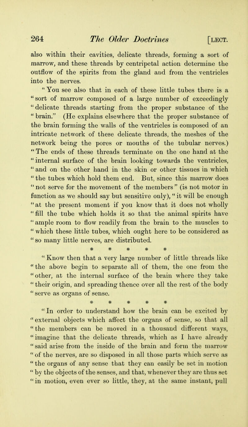 also within their cavities, delicate threads, forming a sort of marrow, and these threads by centripetal action determine the outflow of the spirits from the gland and from the ventricles into the nerves.  You see also that in each of these little tubes there is a sort of marrow composed of a large number of exceedingly  delicate threads starting from the proper substance of the  brain. (He explains elsewhere that the proper substance of the brain forming the walls of the ventricles is composed of an intricate network of these delicate threads, the meshes of the network being the pores or mouths of the tubular nerves.) The ends of these threads terminate on the one hand at the  internal surface of the brain looking towards the ventricles,  and on the other hand in the skin or other tissues in which  the tubes which hold them end. But, since this marrow does  not serve for the movement of the members  (is not motor in function as we should say but sensitive only),  it will be enough at the present moment if you know that it does not wholly fill the tube which holds it so that the animal spirits have  ample room to flow readily from the brain to the muscles to  which these little tubes, which ought here to be considered as  so many little nerves, are distributed. *****  Know then that a very large number of little threads like the above begin to separate all of them, the one from the  other, at the internal surface of the brain where they take  their origin, and spreading thence over all the rest of the body  serve as organs of sense.  In order to understand how the brain can be excited by  external objects which affect the organs of sense, so that all  the members can be moved in a thousand different ways,  imagine that the delicate threads, which as I have already  said arise from the inside of the brain and form the marrow  of the nerves, are so disposed in all those parts which serve as  the organs of any sense that they can easily be set in motion  by the objects of the senses, and that, Avhenever they are thus set  in motion, even ever so little, they, at the same instant, pull
